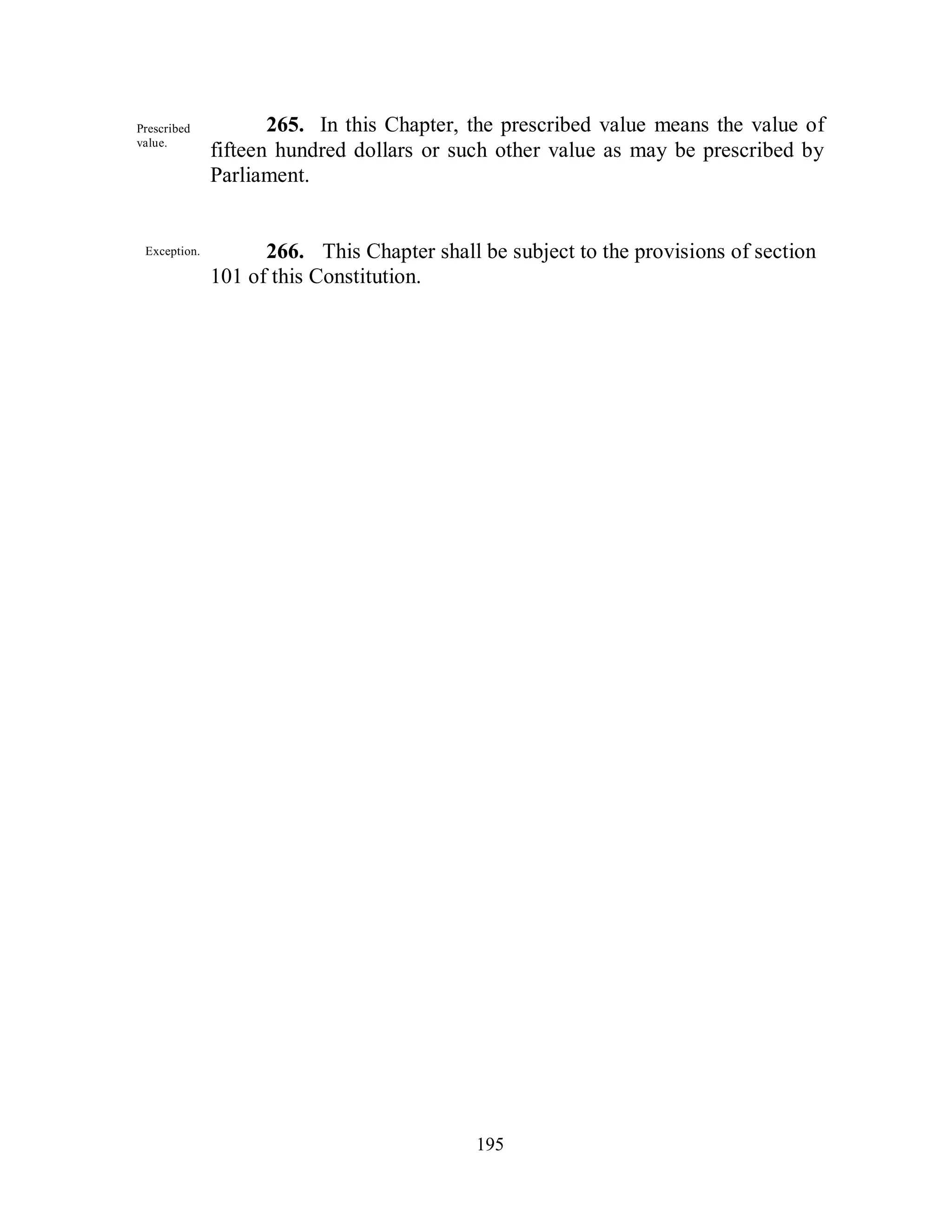 Prescribed              265. In this Chapter, the prescribed value means the value of
value.
                 fifteen hundred dollars or such other value as may be prescribed by
                 Parliament.


    Exception.         266. This Chapter shall be subject to the provisions of section
                 101 of this Constitution.




Parliame
ntary
may
make
provision                                       195
.
    Parliame                           Parliament
    ntary                              ary may
    may                                make
 