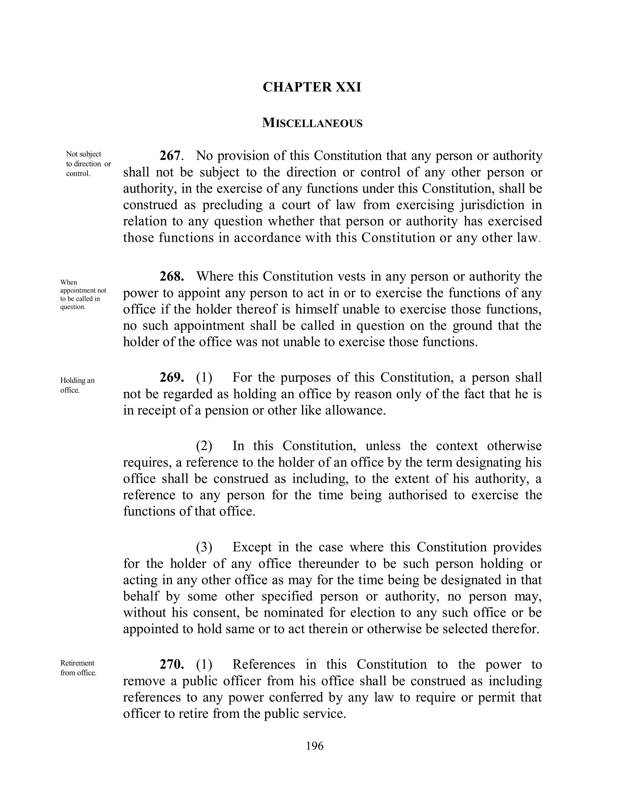 CHAPTER XXI

                                            MISCELLANEOUS

 Not subject
 to direction or
                          267. No provision of this Constitution that any person or authority
 control.          shall not be subject to the direction or control of any other person or
                   authority, in the exercise of any functions under this Constitution, shall be
                   construed as precluding a court of law from exercising jurisdiction in
                   relation to any question whether that person or authority has exercised
                   those functions in accordance with this Constitution or any other law .


When
                          268. Where this Constitution vests in any person or authority the
appointment not
to be called in
                   power to appoint any person to act in or to exercise the functions of any
question.
                   office if the holder thereof is himself unable to exercise those functions,
                   no such appointment shall be called in question on the ground that the
                   holder of the office was not unable to exercise those functions.

Holding an                269. (1) For the purposes of this Constitution, a person shall
office.
                   not be regarded as holding an office by reason only of the fact that he is
                   in receipt of a pension or other like allowance.

                                 (2) In this Constitution, unless the context otherwise
                   requires, a reference to the holder of an office by the term designating his
                   office shall be construed as including, to the extent of his authority, a
                   reference to any person for the time being authorised to exercise the
                   functions of that office.

                                (3) Except in the case where this Constitution provides
                   for the holder of any office thereunder to be such person holding or
                   acting in any other office as may for the time being be designated in that
                   behalf by some other specified person or authority, no person may,
 Parliamentary     without his consent, be nominated for election to any such office or be
 may make
 provision.        appointed to hold same or to act therein or otherwise be selected therefor.

Retirement
from office.
                          270. (1) References in this Constitution to the power to
                   remove a public officer from his office shall be construed as including
                   references to any power conferred by any law to require or permit that
                   officer to retire from the public service.
Parliamentary
may make                                            196
provision.
 
