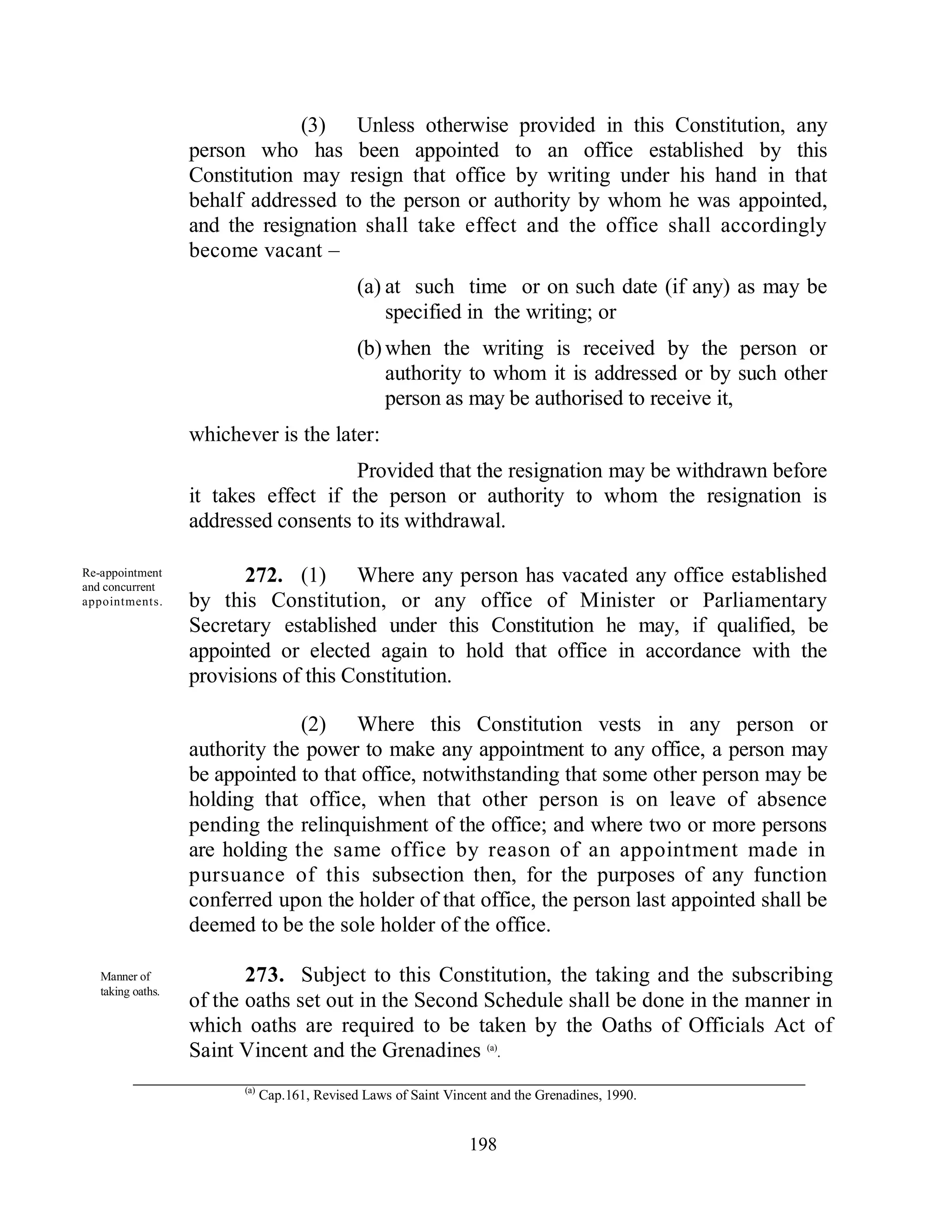 (3) Unless otherwise provided in this Constitution, any
                   person who has been appointed to an office established by this
                   Constitution may resign that office by writing under his hand in that
                   behalf addressed to the person or authority by whom he was appointed,
                   and the resignation shall take effect and the office shall accordingly
                   become vacant –
                                               (a) at such time or on such date (if any) as may be
                                                   specified in the writing; or
                                               (b) when the writing is received by the person or
                                                   authority to whom it is addressed or by such other
                                                   person as may be authorised to receive it,
                   whichever is the later:
                                       Provided that the resignation may be withdrawn before
                   it takes effect if the person or authority to whom the resignation is
                   addressed consents to its withdrawal.

Re-appointment
and concurrent
                          272. (1) Where any person has vacated any office established
appointments.      by this Constitution, or any office of Minister or Parliamentary
                   Secretary established under this Constitution he may, if qualified, be
                   appointed or elected again to hold that office in accordance with the
                   provisions of this Constitution.

                                (2) Where this Constitution vests in any person or
                   authority the power to make any appointment to any office, a person may
                   be appointed to that office, notwithstanding that some other person may be
                   holding that office, when that other person is on leave of absence
                   pending the relinquishment of the office; and where two or more persons
                   are holding the same office by reason of an appointment made in
                   pursuance of this subsection then, for the purposes of any function
                   conferred upon the holder of that office, the person last appointed shall be
                   deemed to be the sole holder of the office.

   Manner of              273. Subject to this Constitution, the taking and the subscribing
   taking oaths.
                   of the oaths set out in the Second Schedule shall be done in the manner in
                   which oaths are required to be taken by the Oaths of Officials Act of
                   Saint Vincent and the Grenadines (a).
                         (a)
                               Cap.161, Revised Laws of Saint Vincent and the Grenadines, 1990.


                                                                  198
 
