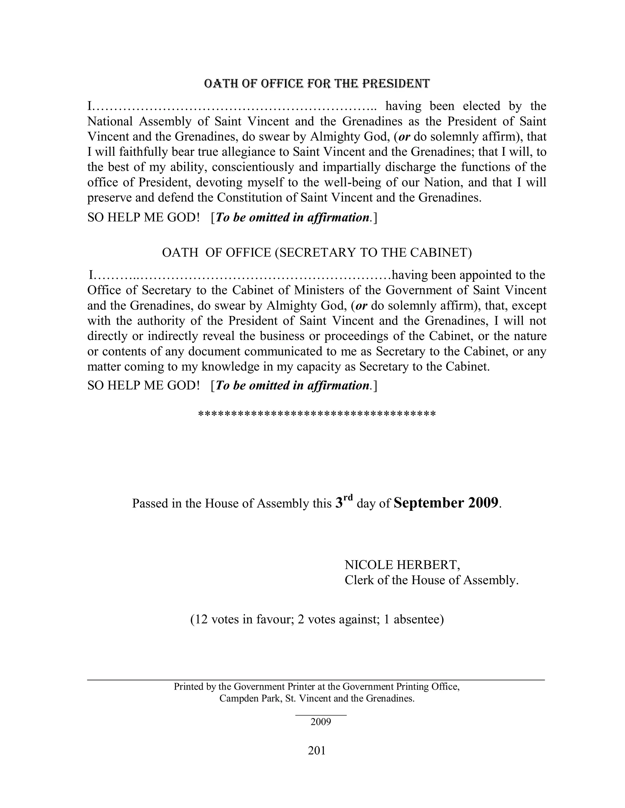 OATH OF OFFICE FOR THE PRESIDENT
I……………………………………………………….. having been elected by the
National Assembly of Saint Vincent and the Grenadines as the President of Saint
Vincent and the Grenadines, do swear by Almighty God, (or do solemnly affirm), that
I will faithfully bear true allegiance to Saint Vincent and the Grenadines; that I will, to
the best of my ability, conscientiously and impartially discharge the functions of the
office of President, devoting myself to the well-being of our Nation, and that I will
preserve and defend the Constitution of Saint Vincent and the Grenadines.
SO HELP ME GOD! [To be omitted in affirmation.]

              OATH OF OFFICE (SECRETARY TO THE CABINET)
I………..…………………………………………………having been appointed to the
Office of Secretary to the Cabinet of Ministers of the Government of Saint Vincent
and the Grenadines, do swear by Almighty God, (or do solemnly affirm), that, except
with the authority of the President of Saint Vincent and the Grenadines, I will not
directly or indirectly reveal the business or proceedings of the Cabinet, or the nature
or contents of any document communicated to me as Secretary to the Cabinet, or any
matter coming to my knowledge in my capacity as Secretary to the Cabinet.
SO HELP ME GOD! [To be omitted in affirmation.]

                      ************************************




                                                         rd
        Passed in the House of Assembly this 3                day of September 2009.



                                                         NICOLE HERBERT,
                                                         Clerk of the House of Assembly.

                    (12 votes in favour; 2 votes against; 1 absentee)



________________________________________________________________
                 Printed by the Government Printer at the Government Printing Office,
                            Campden Park, St. Vincent and the Grenadines.
                                             __________
                                                 2009

                                                201
 