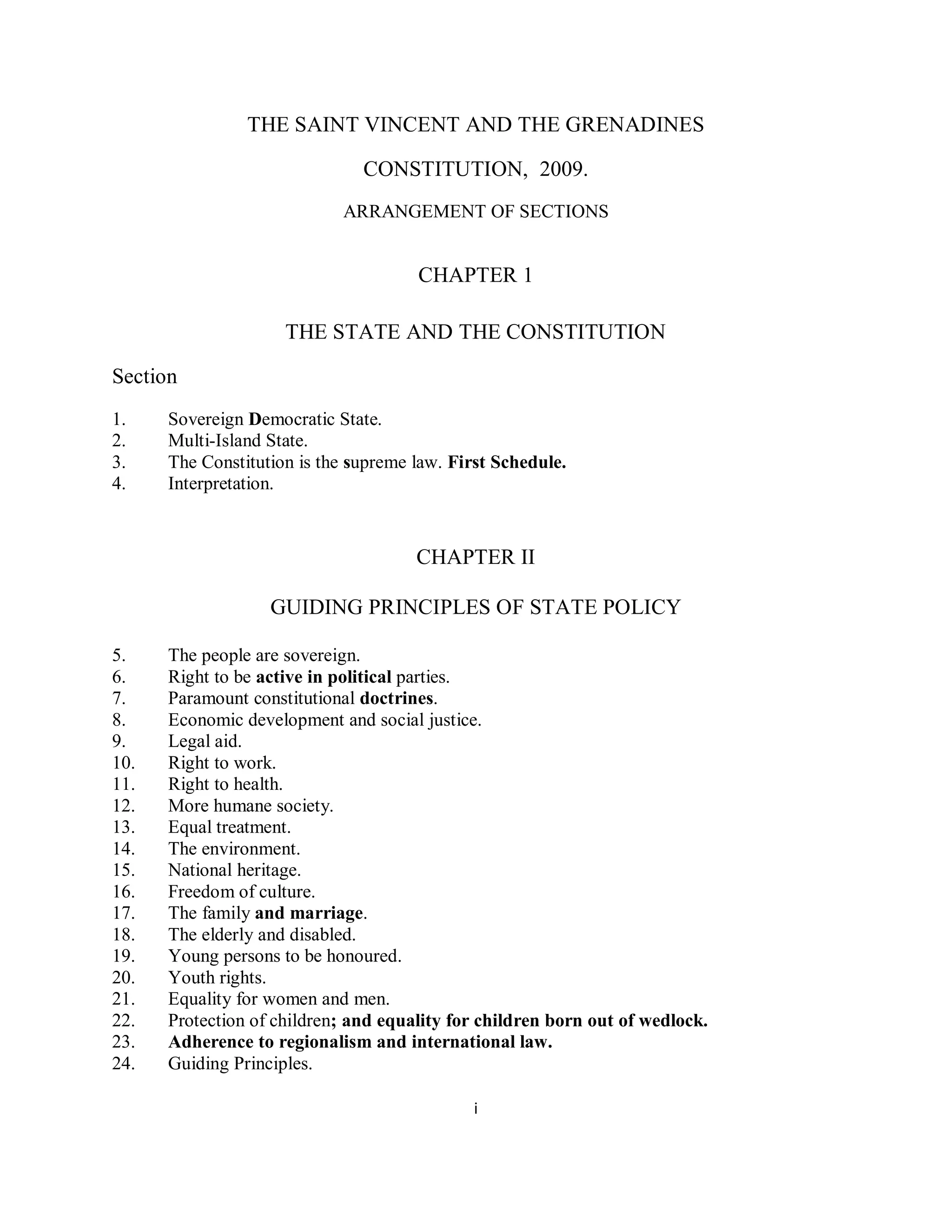 THE SAINT VINCENT AND THE GRENADINES

                               CONSTITUTION, 2009.
                            ARRANGEMENT OF SECTIONS


                                      CHAPTER 1

                     THE STATE AND THE CONSTITUTION

Section
1.    Sovereign Democratic State.
2.    Multi-Island State.
3.    The Constitution is the supreme law. First Schedule.
4.    Interpretation.



                                      CHAPTER II

                   GUIDING PRINCIPLES OF STATE POLICY

5.    The people are sovereign.
6.    Right to be active in political parties.
7.    Paramount constitutional doctrines.
8.    Economic development and social justice.
9.    Legal aid.
10.   Right to work.
11.   Right to health.
12.   More humane society.
13.   Equal treatment.
14.   The environment.
15.   National heritage.
16.   Freedom of culture.
17.   The family and marriage.
18.   The elderly and disabled.
19.   Young persons to be honoured.
20.   Youth rights.
21.   Equality for women and men.
22.   Protection of children; and equality for children born out of wedlock.
23.   Adherence to regionalism and international law.
24.   Guiding Principles.

                                             i
 