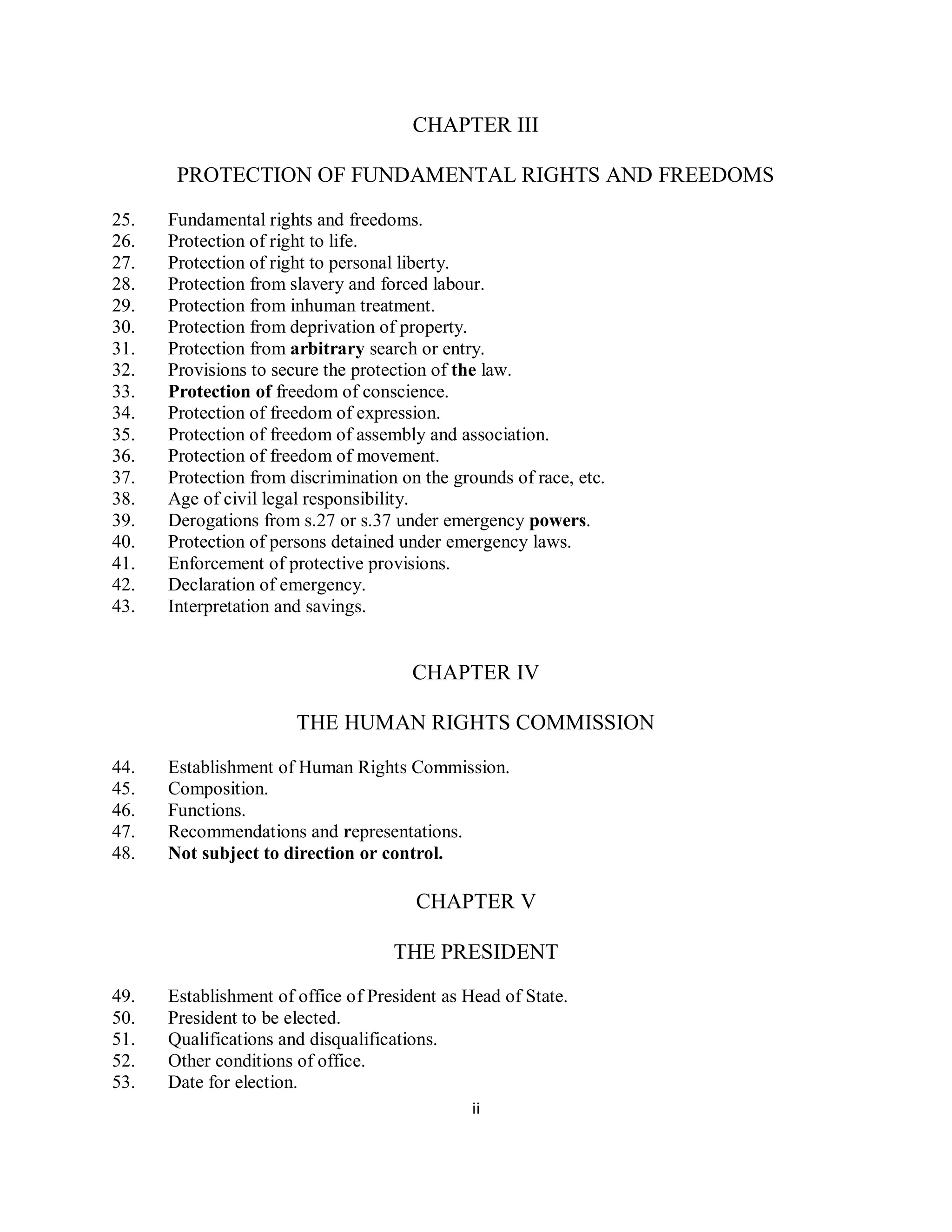 CHAPTER III

       PROTECTION OF FUNDAMENTAL RIGHTS AND FREEDOMS

25.   Fundamental rights and freedoms.
26.   Protection of right to life.
27.   Protection of right to personal liberty.
28.   Protection from slavery and forced labour.
29.   Protection from inhuman treatment.
30.   Protection from deprivation of property.
31.   Protection from arbitrary search or entry.
32.   Provisions to secure the protection of the law.
33.   Protection of freedom of conscience.
34.   Protection of freedom of expression.
35.   Protection of freedom of assembly and association.
36.   Protection of freedom of movement.
37.   Protection from discrimination on the grounds of race, etc.
38.   Age of civil legal responsibility.
39.   Derogations from s.27 or s.37 under emergency powers.
40.   Protection of persons detained under emergency laws.
41.   Enforcement of protective provisions.
42.   Declaration of emergency.
43.   Interpretation and savings.


                                      CHAPTER IV

                       THE HUMAN RIGHTS COMMISSION

44.   Establishment of Human Rights Commission.
45.   Composition.
46.   Functions.
47.   Recommendations and representations.
48.   Not subject to direction or control.

                                       CHAPTER V

                                    THE PRESIDENT

49.   Establishment of office of President as Head of State.
50.   President to be elected.
51.   Qualifications and disqualifications.
52.   Other conditions of office.
53.   Date for election.
                                               ii
 