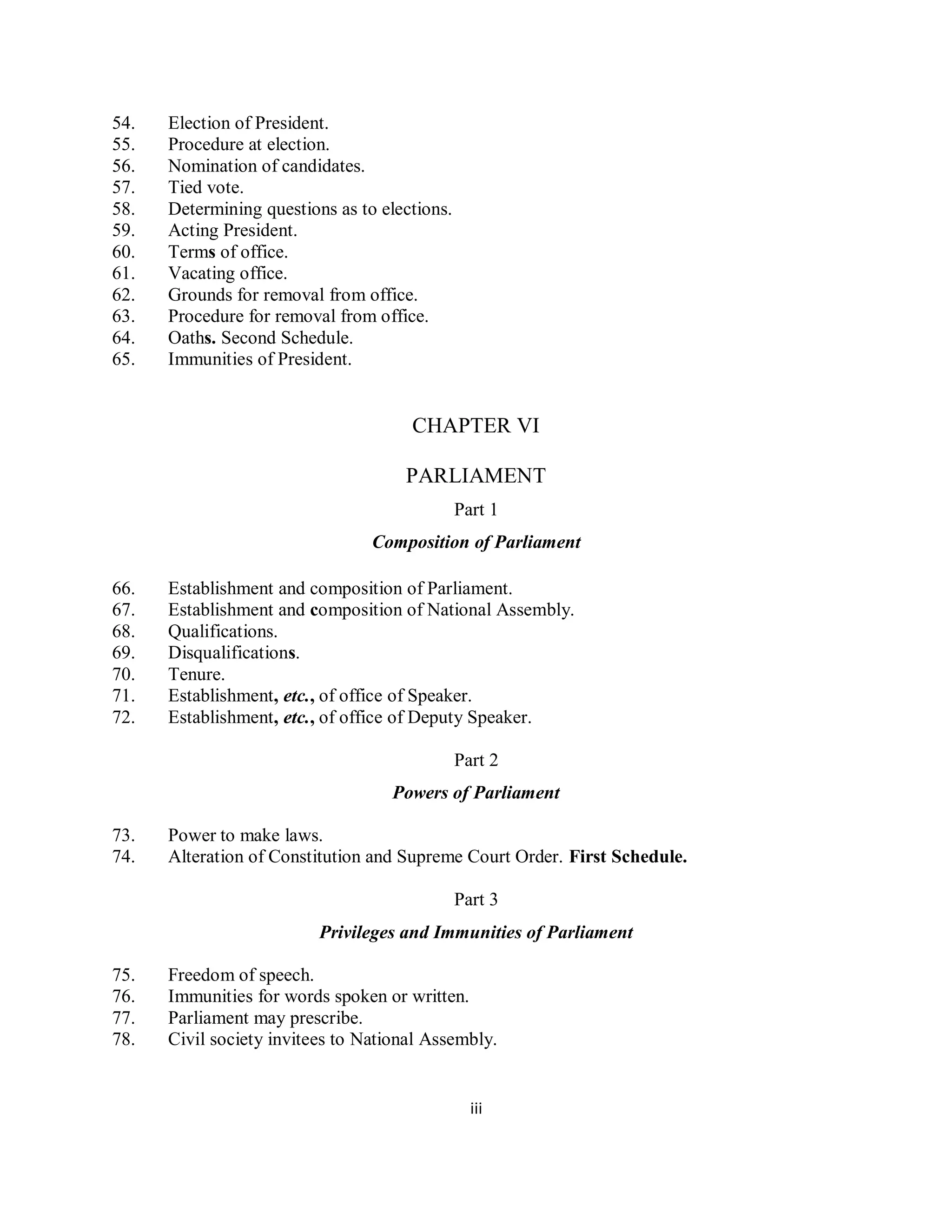 54.   Election of President.
55.   Procedure at election.
56.   Nomination of candidates.
57.   Tied vote.
58.   Determining questions as to elections.
59.   Acting President.
60.   Terms of office.
61.   Vacating office.
62.   Grounds for removal from office.
63.   Procedure for removal from office.
64.   Oaths. Second Schedule.
65.   Immunities of President.


                                      CHAPTER VI

                                     PARLIAMENT
                                               Part 1
                                 Composition of Parliament

66.   Establishment and composition of Parliament.
67.   Establishment and composition of National Assembly.
68.   Qualifications.
69.   Disqualifications.
70.   Tenure.
71.   Establishment, etc., of office of Speaker.
72.   Establishment, etc., of office of Deputy Speaker.

                                               Part 2
                                    Powers of Parliament

73.   Power to make laws.
74.   Alteration of Constitution and Supreme Court Order. First Schedule.

                                               Part 3
                          Privileges and Immunities of Parliament

75.   Freedom of speech.
76.   Immunities for words spoken or written.
77.   Parliament may prescribe.
78.   Civil society invitees to National Assembly.


                                                 iii
 