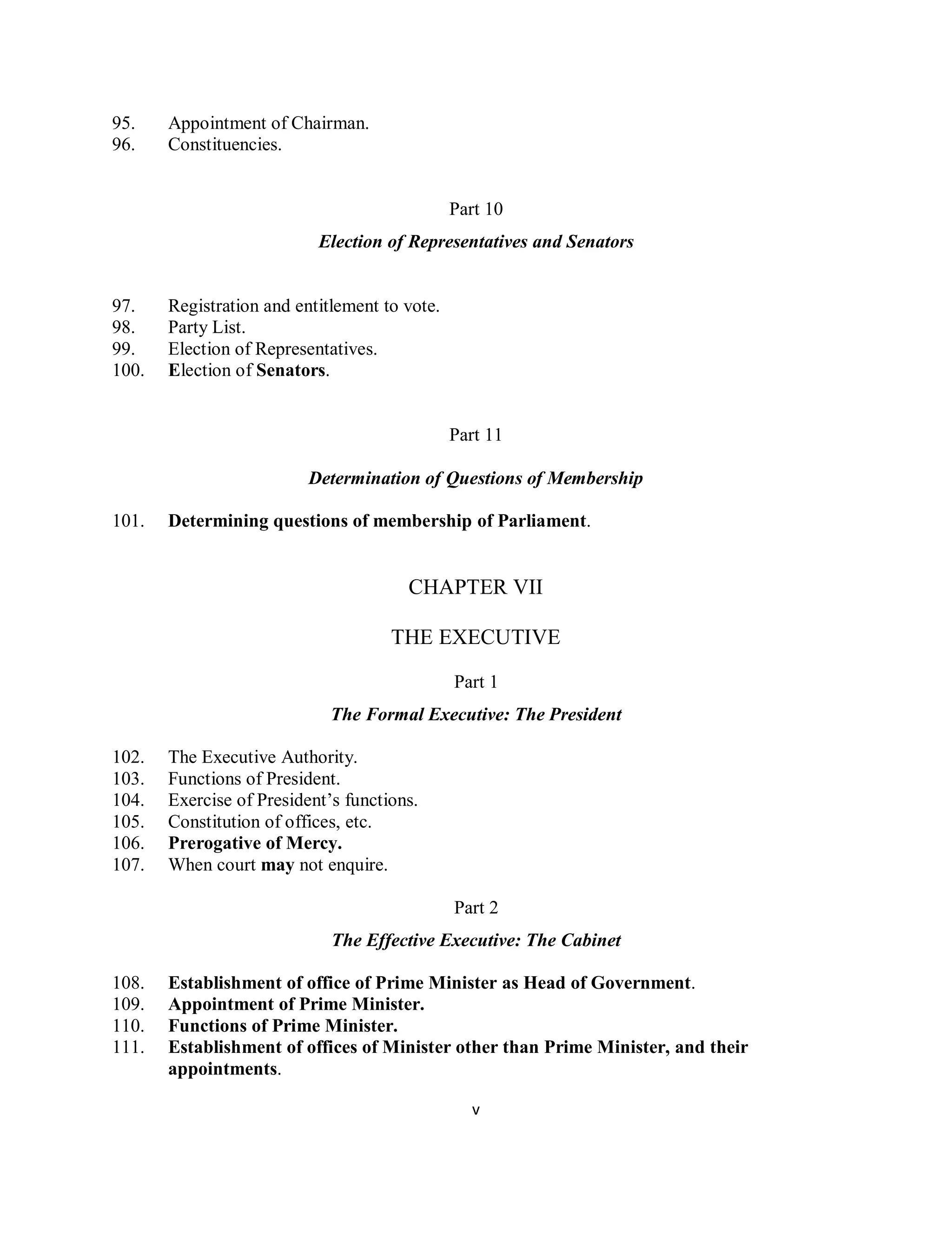 95.    Appointment of Chairman.
96.    Constituencies.


                                               Part 10
                           Election of Representatives and Senators


97.    Registration and entitlement to vote.
98.    Party List.
99.    Election of Representatives.
100.   Election of Senators.


                                               Part 11

                          Determination of Questions of Membership

101.   Determining questions of membership of Parliament.


                                       CHAPTER VII

                                     THE EXECUTIVE

                                               Part 1
                             The Formal Executive: The President

102.   The Executive Authority.
103.   Functions of President.
104.   Exercise of President’s functions.
105.   Constitution of offices, etc.
106.   Prerogative of Mercy.
107.   When court may not enquire.

                                               Part 2
                             The Effective Executive: The Cabinet

108.   Establishment of office of Prime Minister as Head of Government.
109.   Appointment of Prime Minister.
110.   Functions of Prime Minister.
111.   Establishment of offices of Minister other than Prime Minister, and their
       appointments.

                                                 v
 