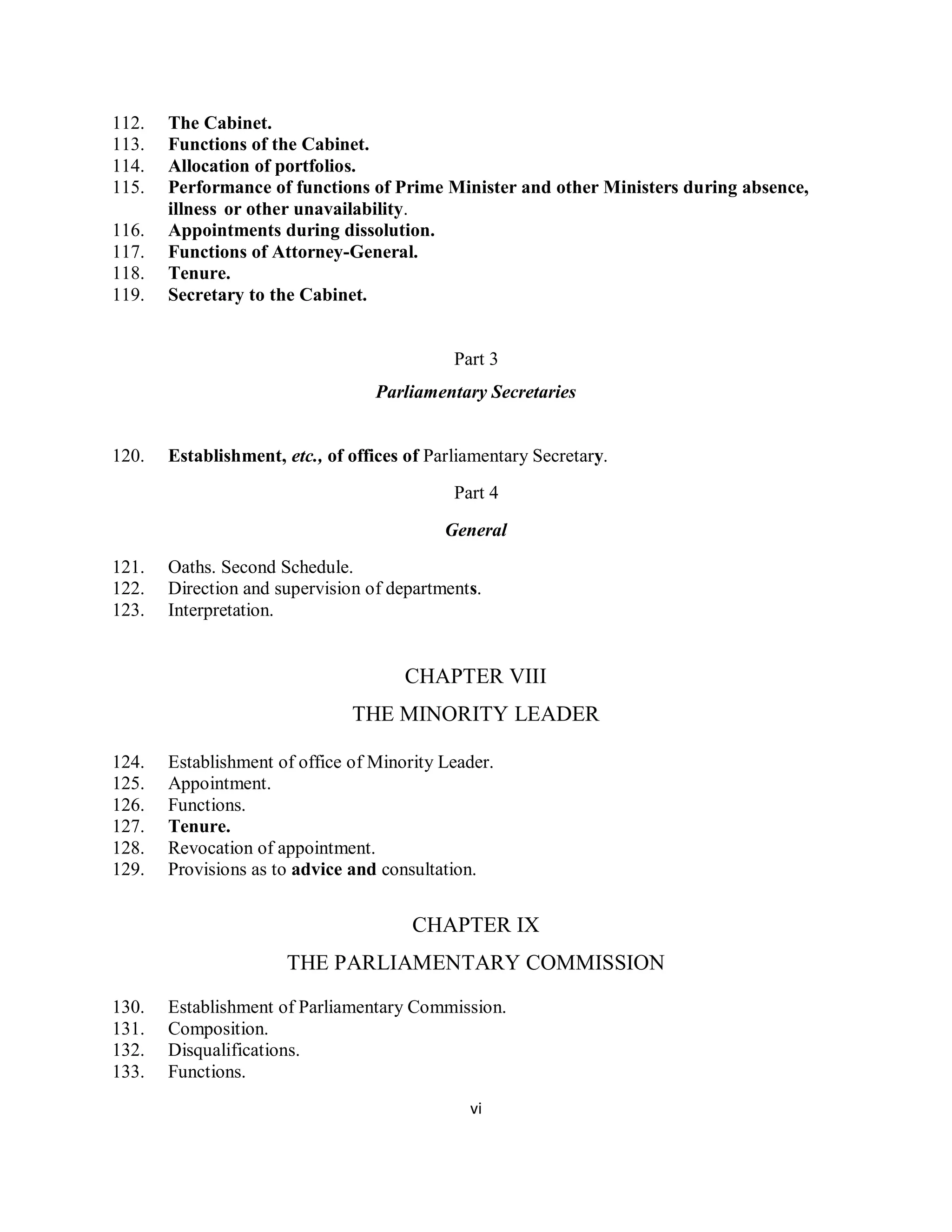 112.   The Cabinet.
113.   Functions of the Cabinet.
114.   Allocation of portfolios.
115.   Performance of functions of Prime Minister and other Ministers during absence,
       illness or other unavailability.
116.   Appointments during dissolution.
117.   Functions of Attorney-General.
118.   Tenure.
119.   Secretary to the Cabinet.


                                             Part 3
                                  Parliamentary Secretaries


120.   Establishment, etc., of offices of Parliamentary Secretary.
                                             Part 4

                                            General
121.   Oaths. Second Schedule.
122.   Direction and supervision of departments.
123.   Interpretation.


                                      CHAPTER VIII
                               THE MINORITY LEADER

124.   Establishment of office of Minority Leader.
125.   Appointment.
126.   Functions.
127.   Tenure.
128.   Revocation of appointment.
129.   Provisions as to advice and consultation.


                                       CHAPTER IX
                      THE PARLIAMENTARY COMMISSION
130.   Establishment of Parliamentary Commission.
131.   Composition.
132.   Disqualifications.
133.   Functions.
                                               vi
 