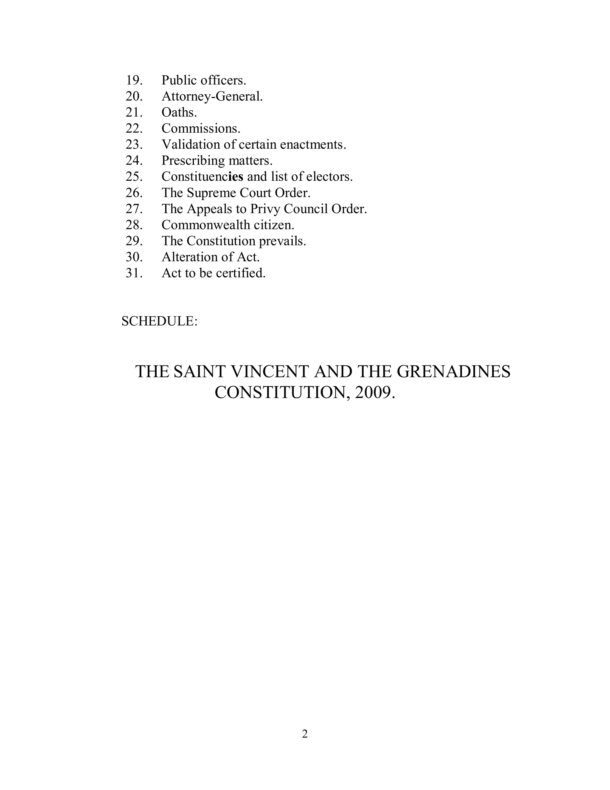 19.   Public officers.
20.   Attorney-General.
21.   Oaths.
22.   Commissions.
23.   Validation of certain enactments.
24.   Prescribing matters.
25.   Constituencies and list of electors.
26.   The Supreme Court Order.
27.   The Appeals to Privy Council Order.
28.   Commonwealth citizen.
29.   The Constitution prevails.
30.   Alteration of Act.
31.   Act to be certified.


SCHEDULE:


 THE SAINT VINCENT AND THE GRENADINES
         CONSTITUTION, 2009.




                              2
 