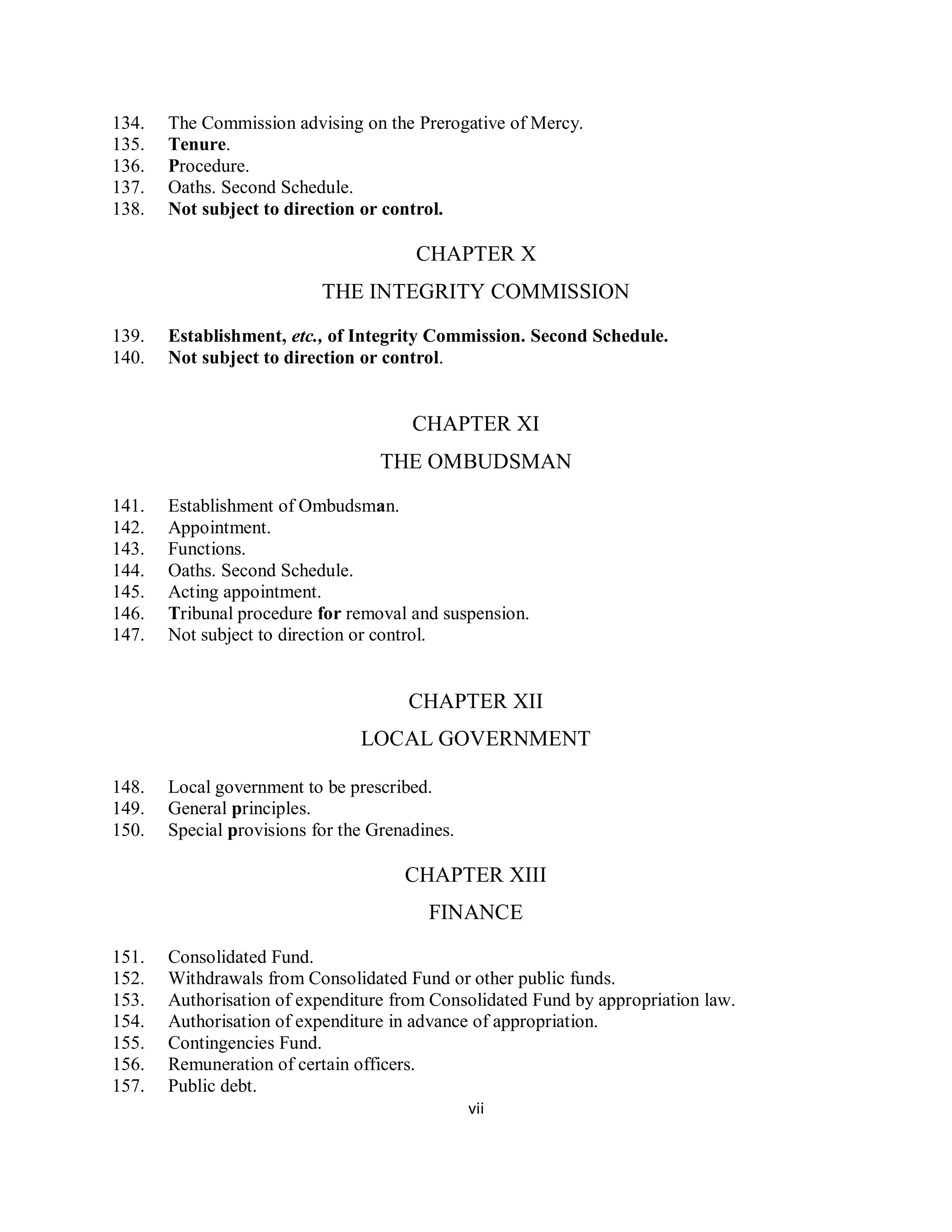 134.   The Commission advising on the Prerogative of Mercy.
135.   Tenure.
136.   Procedure.
137.   Oaths. Second Schedule.
138.   Not subject to direction or control.

                                       CHAPTER X
                           THE INTEGRITY COMMISSION

139.   Establishment, etc., of Integrity Commission. Second Schedule.
140.   Not subject to direction or control.


                                       CHAPTER XI
                                   THE OMBUDSMAN
141.   Establishment of Ombudsman.
142.   Appointment.
143.   Functions.
144.   Oaths. Second Schedule.
145.   Acting appointment.
146.   Tribunal procedure for removal and suspension.
147.   Not subject to direction or control.


                                      CHAPTER XII
                                LOCAL GOVERNMENT

148.   Local government to be prescribed.
149.   General principles.
150.   Special provisions for the Grenadines.

                                      CHAPTER XIII
                                         FINANCE

151.   Consolidated Fund.
152.   Withdrawals from Consolidated Fund or other public funds.
153.   Authorisation of expenditure from Consolidated Fund by appropriation law.
154.   Authorisation of expenditure in advance of appropriation.
155.   Contingencies Fund.
156.   Remuneration of certain officers.
157.   Public debt.
                                                vii
 