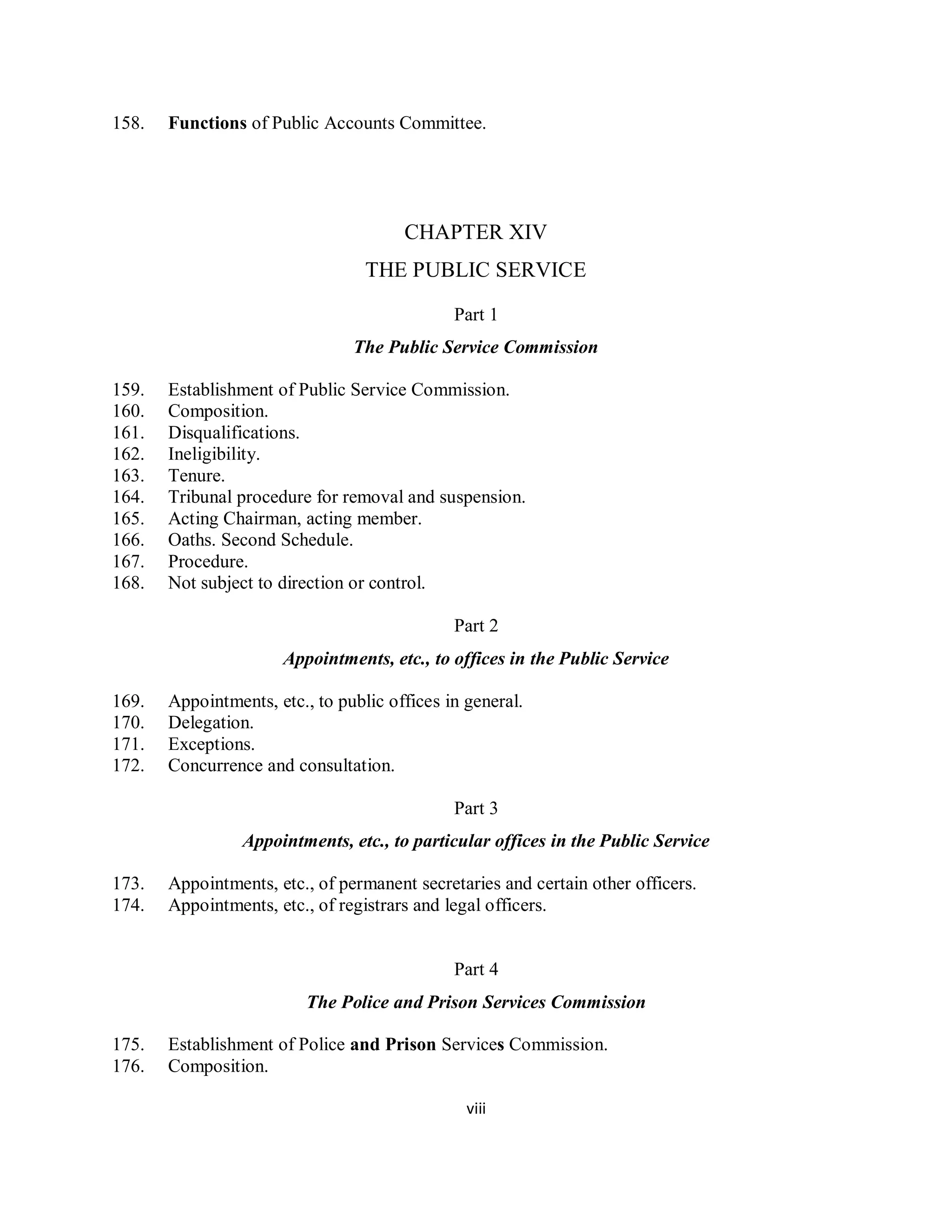 158.   Functions of Public Accounts Committee.




                                       CHAPTER XIV
                                  THE PUBLIC SERVICE

                                              Part 1
                                The Public Service Commission

159.   Establishment of Public Service Commission.
160.   Composition.
161.   Disqualifications.
162.   Ineligibility.
163.   Tenure.
164.   Tribunal procedure for removal and suspension.
165.   Acting Chairman, acting member.
166.   Oaths. Second Schedule.
167.   Procedure.
168.   Not subject to direction or control.

                                              Part 2
                      Appointments, etc., to offices in the Public Service

169.   Appointments, etc., to public offices in general.
170.   Delegation.
171.   Exceptions.
172.   Concurrence and consultation.

                                              Part 3
                 Appointments, etc., to particular offices in the Public Service

173.   Appointments, etc., of permanent secretaries and certain other officers.
174.   Appointments, etc., of registrars and legal officers.


                                              Part 4
                          The Police and Prison Services Commission

175.   Establishment of Police and Prison Services Commission.
176.   Composition.

                                                viii
 