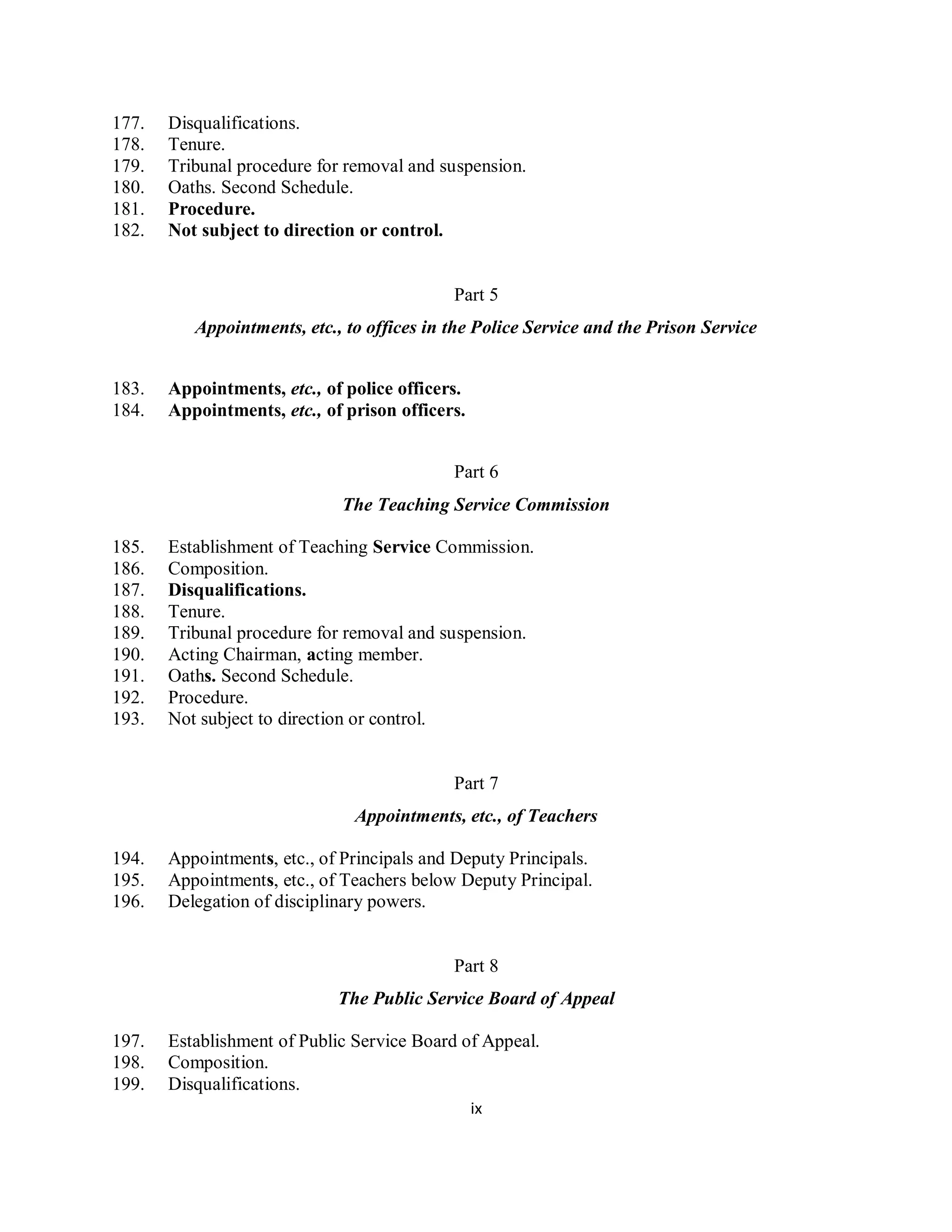 177.   Disqualifications.
178.   Tenure.
179.   Tribunal procedure for removal and suspension.
180.   Oaths. Second Schedule.
181.   Procedure.
182.   Not subject to direction or control.


                                            Part 5
          Appointments, etc., to offices in the Police Service and the Prison Service


183.   Appointments, etc., of police officers.
184.   Appointments, etc., of prison officers.


                                            Part 6
                             The Teaching Service Commission

185.   Establishment of Teaching Service Commission.
186.   Composition.
187.   Disqualifications.
188.   Tenure.
189.   Tribunal procedure for removal and suspension.
190.   Acting Chairman, acting member.
191.   Oaths. Second Schedule.
192.   Procedure.
193.   Not subject to direction or control.


                                            Part 7
                               Appointments, etc., of Teachers

194.   Appointments, etc., of Principals and Deputy Principals.
195.   Appointments, etc., of Teachers below Deputy Principal.
196.   Delegation of disciplinary powers.


                                            Part 8
                             The Public Service Board of Appeal

197.   Establishment of Public Service Board of Appeal.
198.   Composition.
199.   Disqualifications.
                                                 ix
 