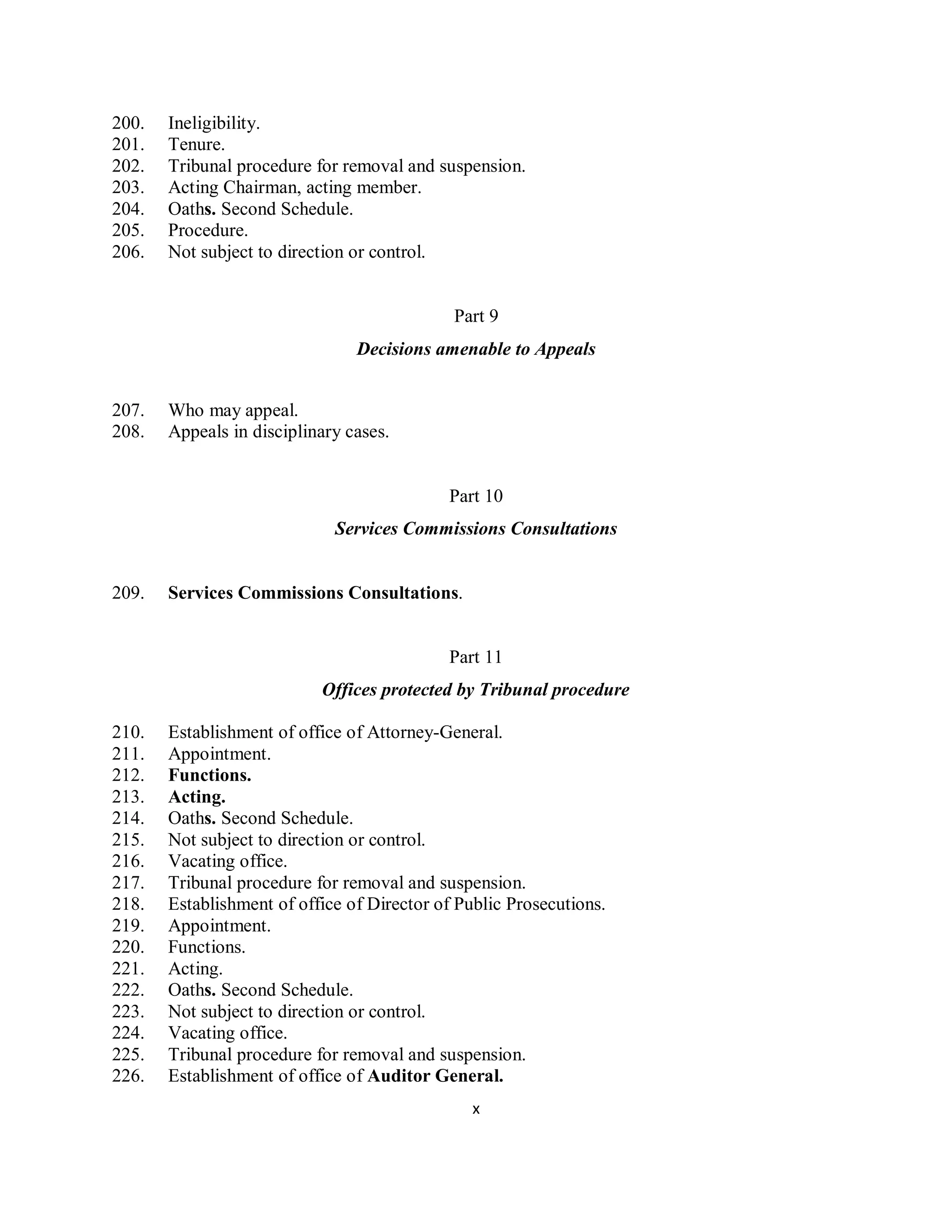 200.   Ineligibility.
201.   Tenure.
202.   Tribunal procedure for removal and suspension.
203.   Acting Chairman, acting member.
204.   Oaths. Second Schedule.
205.   Procedure.
206.   Not subject to direction or control.


                                             Part 9
                                Decisions amenable to Appeals


207.   Who may appeal.
208.   Appeals in disciplinary cases.


                                            Part 10
                             Services Commissions Consultations


209.   Services Commissions Consultations.


                                            Part 11
                           Offices protected by Tribunal procedure

210.   Establishment of office of Attorney-General.
211.   Appointment.
212.   Functions.
213.   Acting.
214.   Oaths. Second Schedule.
215.   Not subject to direction or control.
216.   Vacating office.
217.   Tribunal procedure for removal and suspension.
218.   Establishment of office of Director of Public Prosecutions.
219.   Appointment.
220.   Functions.
221.   Acting.
222.   Oaths. Second Schedule.
223.   Not subject to direction or control.
224.   Vacating office.
225.   Tribunal procedure for removal and suspension.
226.   Establishment of office of Auditor General.
                                                x
 