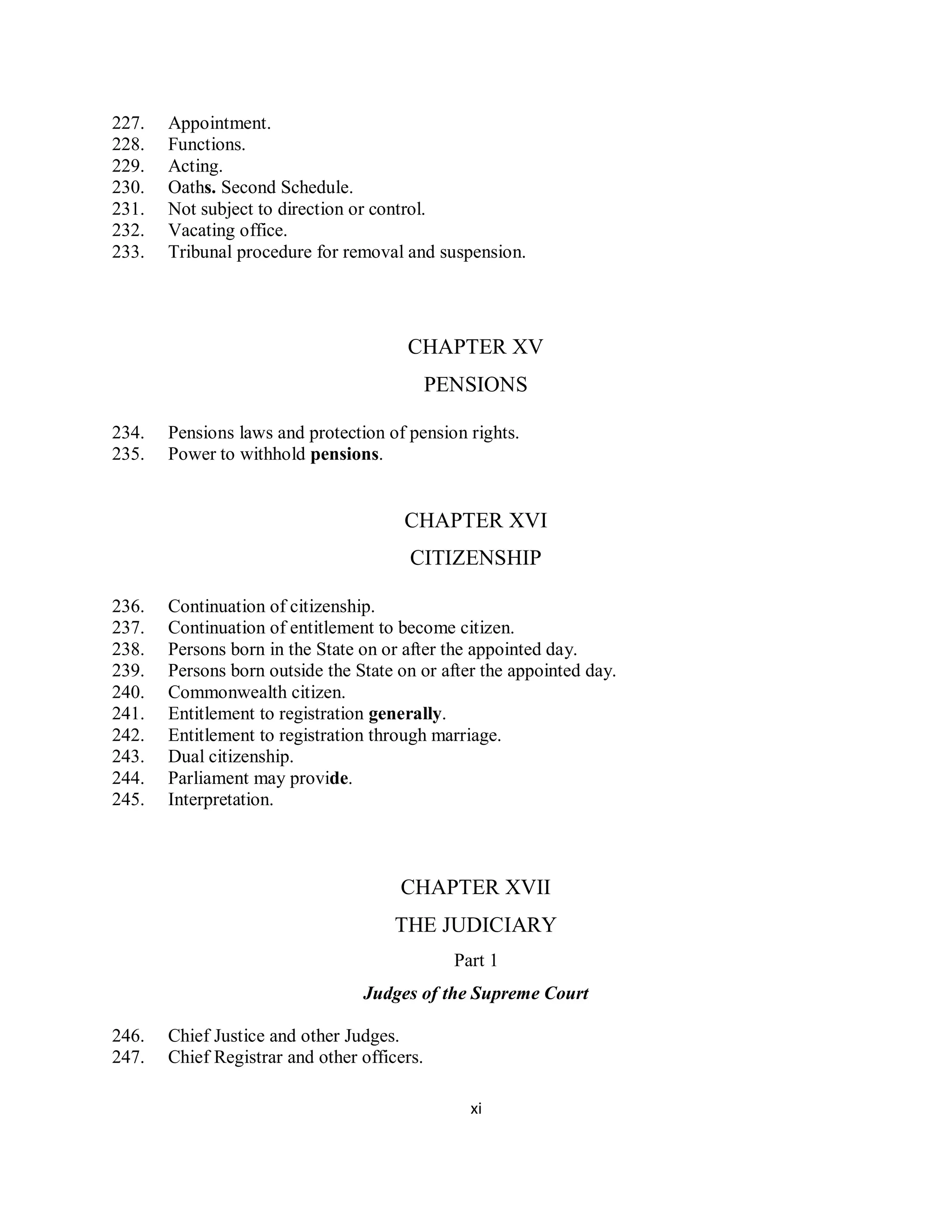 227.   Appointment.
228.   Functions.
229.   Acting.
230.   Oaths. Second Schedule.
231.   Not subject to direction or control.
232.   Vacating office.
233.   Tribunal procedure for removal and suspension.




                                       CHAPTER XV
                                             PENSIONS

234.   Pensions laws and protection of pension rights.
235.   Power to withhold pensions.


                                       CHAPTER XVI
                                        CITIZENSHIP

236.   Continuation of citizenship.
237.   Continuation of entitlement to become citizen.
238.   Persons born in the State on or after the appointed day.
239.   Persons born outside the State on or after the appointed day.
240.   Commonwealth citizen.
241.   Entitlement to registration generally.
242.   Entitlement to registration through marriage.
243.   Dual citizenship.
244.   Parliament may provide.
245.   Interpretation.



                                      CHAPTER XVII
                                      THE JUDICIARY
                                               Part 1
                                 Judges of the Supreme Court

246.   Chief Justice and other Judges.
247.   Chief Registrar and other officers.

                                                 xi
 