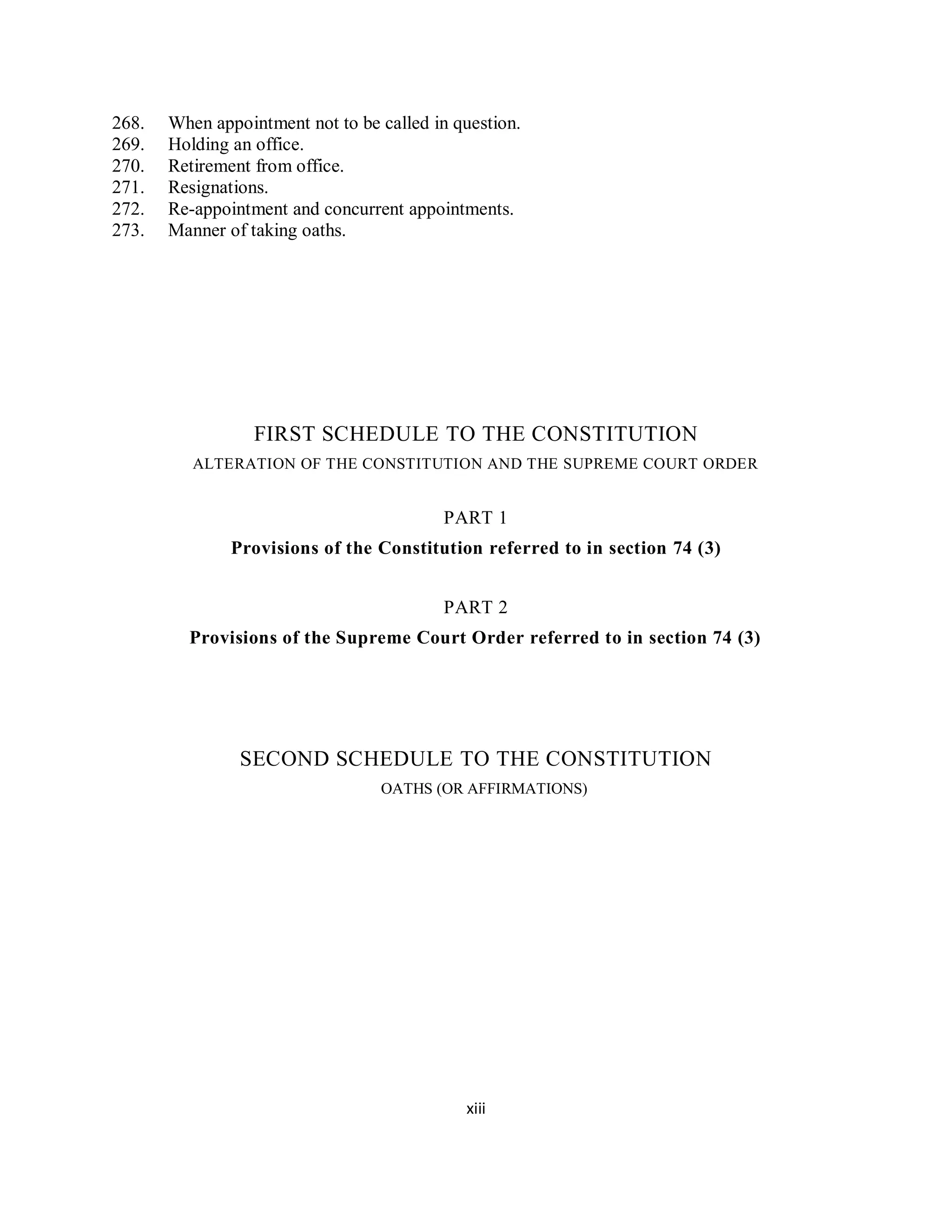 268.   When appointment not to be called in question.
269.   Holding an office.
270.   Retirement from office.
271.   Resignations.
272.   Re-appointment and concurrent appointments.
273.   Manner of taking oaths.




                  FIRST SCHEDULE TO THE CONSTITUTION
          ALTERATION OF THE CONSTITUTION AND THE SUPREME COURT ORDER


                                          PART 1
               Provisions of the Constitution referred to in section 74 (3)


                                          PART 2
         Provisions of the Supreme Court Order referred to in section 74 (3)




                SECOND SCHEDULE TO THE CONSTITUTION
                                  OATHS (OR AFFIRMATIONS)




                                             xiii
 