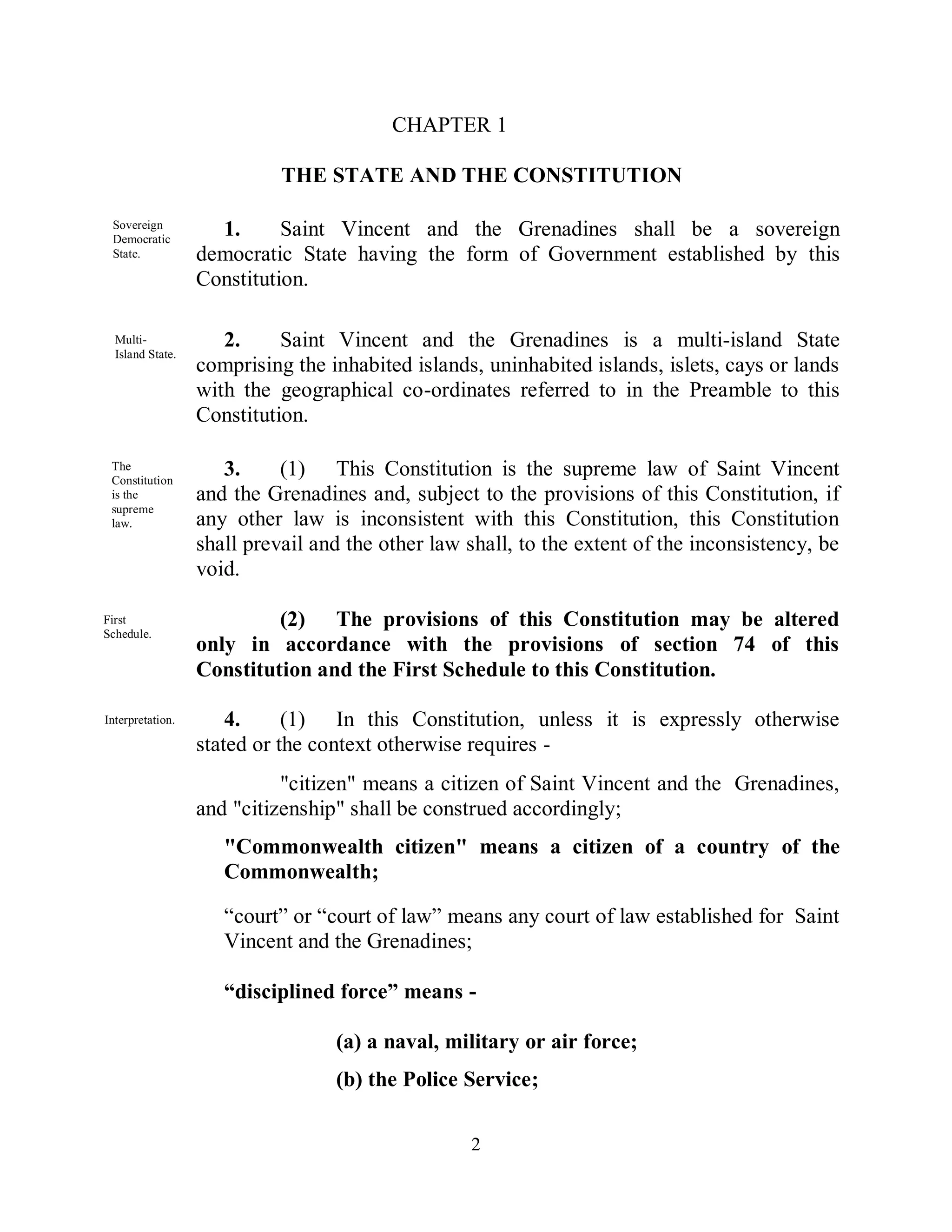 CHAPTER 1

                            THE STATE AND THE CONSTITUTION

 Sovereign
 Democratic
                    1.      Saint Vincent and the Grenadines shall be a sovereign
 State.           democratic State having the form of Government established by this
                  Constitution.

  Multi-             2.     Saint Vincent and the Grenadines is a multi-island State
  Island State.
                  comprising the inhabited islands, uninhabited islands, islets, cays or lands
                  with the geographical co-ordinates referred to in the Preamble to this
                  Constitution.

 The
 Constitution
                     3.     (1) This Constitution is the supreme law of Saint Vincent
 is the           and the Grenadines and, subject to the provisions of this Constitution, if
 supreme
 law.             any other law is inconsistent with this Constitution, this Constitution
                  shall prevail and the other law shall, to the extent of the inconsistency, be
                  void.

First                      (2) The provisions of this Constitution may be altered
Schedule.
                  only in accordance with the provisions of section 74 of this
                  Constitution and the First Schedule to this Constitution.

Interpretation.       4.     (1) In this Constitution, unless it is expressly otherwise
                  stated or the context otherwise requires -
                            "citizen" means a citizen of Saint Vincent and the Grenadines,
                  and "citizenship" shall be construed accordingly;
                     "Commonwealth citizen" means a citizen of a country of the
                     Commonwealth;

                     “court” or “court of law” means any court of law established for Saint
                     Vincent and the Grenadines;

                     “disciplined force” means -

                                  (a) a naval, military or air force;
                                  (b) the Police Service;

                                                  2
 