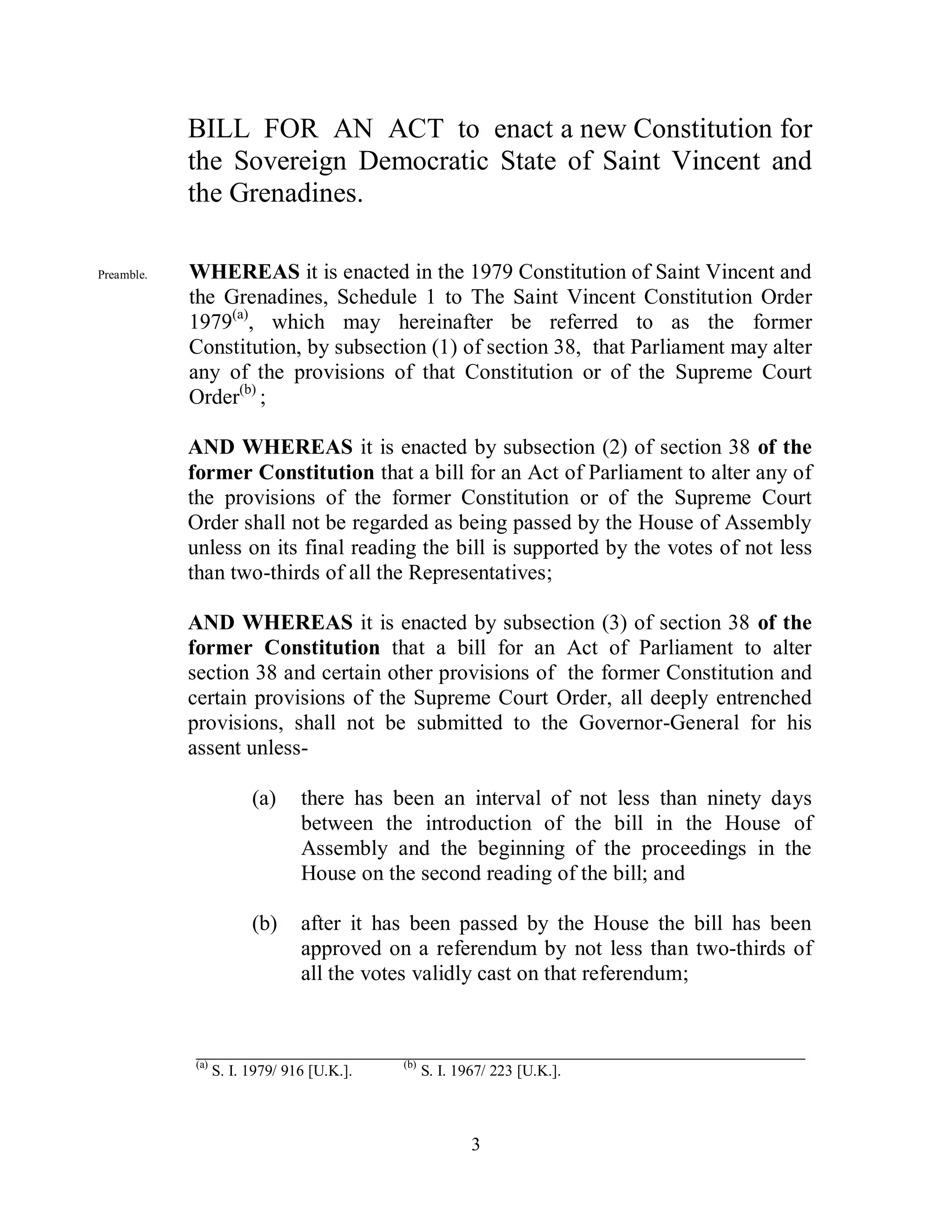 BILL FOR AN ACT to enact a new Constitution for
            the Sovereign Democratic State of Saint Vincent and
            the Grenadines.

Preamble.   WHEREAS it is enacted in the 1979 Constitution of Saint Vincent and
            the Grenadines, Schedule 1 to The Saint Vincent Constitution Order
            1979(a), which may hereinafter be referred to as the former
            Constitution, by subsection (1) of section 38, that Parliament may alter
            any of the provisions of that Constitution or of the Supreme Court
            Order(b) ;

            AND WHEREAS it is enacted by subsection (2) of section 38 of the
            former Constitution that a bill for an Act of Parliament to alter any of
            the provisions of the former Constitution or of the Supreme Court
            Order shall not be regarded as being passed by the House of Assembly
            unless on its final reading the bill is supported by the votes of not less
            than two-thirds of all the Representatives;

            AND WHEREAS it is enacted by subsection (3) of section 38 of the
            former Constitution that a bill for an Act of Parliament to alter
            section 38 and certain other provisions of the former Constitution and
            certain provisions of the Supreme Court Order, all deeply entrenched
            provisions, shall not be submitted to the Governor-General for his
            assent unless-

                        (a)     there has been an interval of not less than ninety days
                                between the introduction of the bill in the House of
                                Assembly and the beginning of the proceedings in the
                                House on the second reading of the bill; and

                        (b)     after it has been passed by the House the bill has been
                                approved on a referendum by not less than two-thirds of
                                all the votes validly cast on that referendum;


            ________________________________________________________
            (a)                             (b)
                  S. I. 1979/ 916 [U.K.].         S. I. 1967/ 223 [U.K.].



                                                          3
 