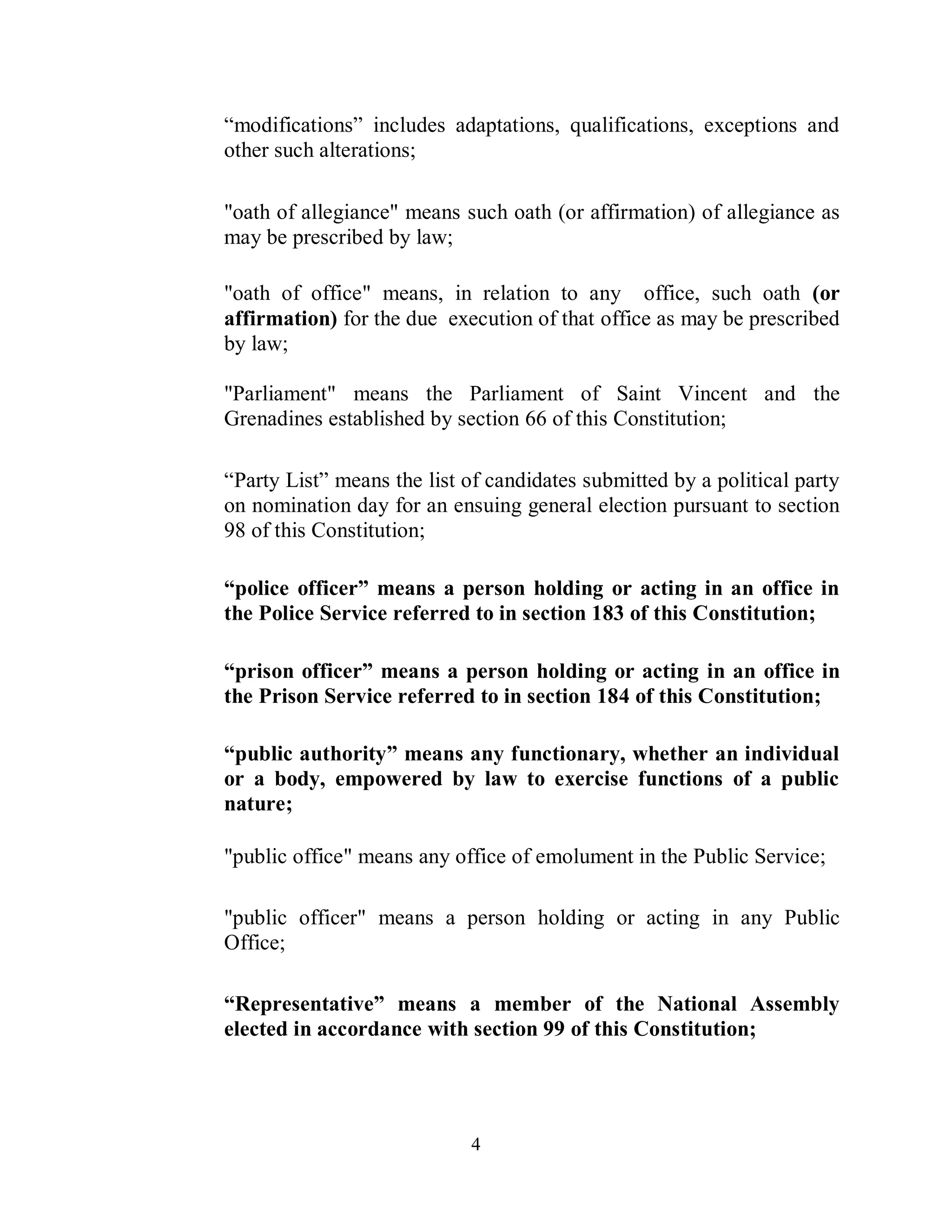 “modifications” includes adaptations, qualifications, exceptions and
other such alterations;

"oath of allegiance" means such oath (or affirmation) of allegiance as
may be prescribed by law;

"oath of office" means, in relation to any office, such oath (or
affirmation) for the due execution of that office as may be prescribed
by law;

"Parliament" means the Parliament of Saint Vincent and the
Grenadines established by section 66 of this Constitution;

“Party List” means the list of candidates submitted by a political party
on nomination day for an ensuing general election pursuant to section
98 of this Constitution;

“police officer” means a person holding or acting in an office in
the Police Service referred to in section 183 of this Constitution;

“prison officer” means a person holding or acting in an office in
the Prison Service referred to in section 184 of this Constitution;

“public authority” means any functionary, whether an individual
or a body, empowered by law to exercise functions of a public
nature;

"public office" means any office of emolument in the Public Service;

"public officer" means a person holding or acting in any Public
Office;

“Representative” means a member of the National Assembly
elected in accordance with section 99 of this Constitution;




                            4
 