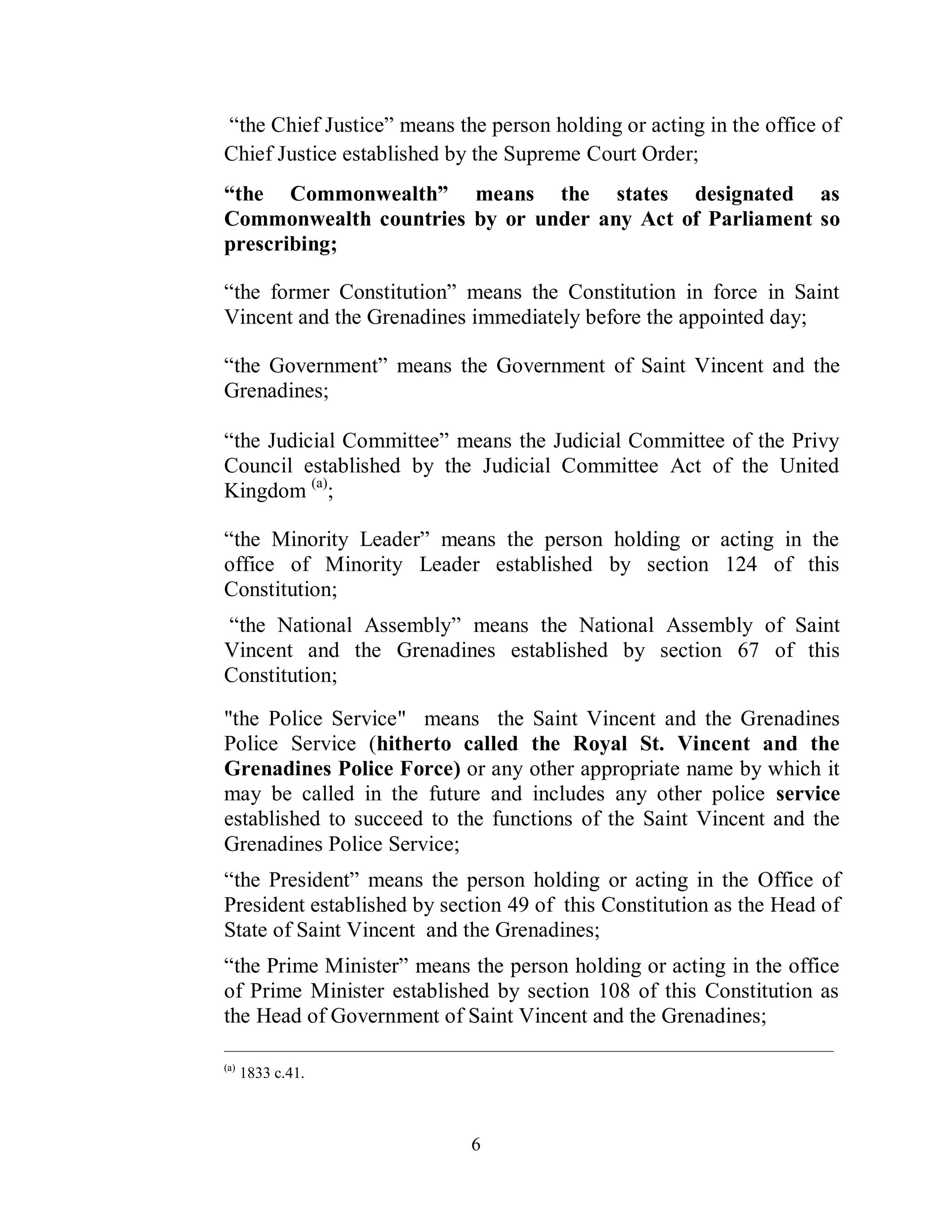 “the Chief Justice” means the person holding or acting in the office of
Chief Justice established by the Supreme Court Order;
“the Commonwealth” means the states designated as
Commonwealth countries by or under any Act of Parliament so
prescribing;

“the former Constitution” means the Constitution in force in Saint
Vincent and the Grenadines immediately before the appointed day;

“the Government” means the Government of Saint Vincent and the
Grenadines;

“the Judicial Committee” means the Judicial Committee of the Privy
Council established by the Judicial Committee Act of the United
Kingdom (a);

“the Minority Leader” means the person holding or acting in the
office of Minority Leader established by section 124 of this
Constitution;
“the National Assembly” means the National Assembly of Saint
Vincent and the Grenadines established by section 67 of this
Constitution;

"the Police Service" means the Saint Vincent and the Grenadines
Police Service (hitherto called the Royal St. Vincent and the
Grenadines Police Force) or any other appropriate name by which it
may be called in the future and includes any other police service
established to succeed to the functions of the Saint Vincent and the
Grenadines Police Service;
“the President” means the person holding or acting in the Office of
President established by section 49 of this Constitution as the Head of
State of Saint Vincent and the Grenadines;
“the Prime Minister” means the person holding or acting in the office
of Prime Minister established by section 108 of this Constitution as
the Head of Government of Saint Vincent and the Grenadines;
_______________________________________________________________________________________
(a)
      1833 c.41.



                                   6
 