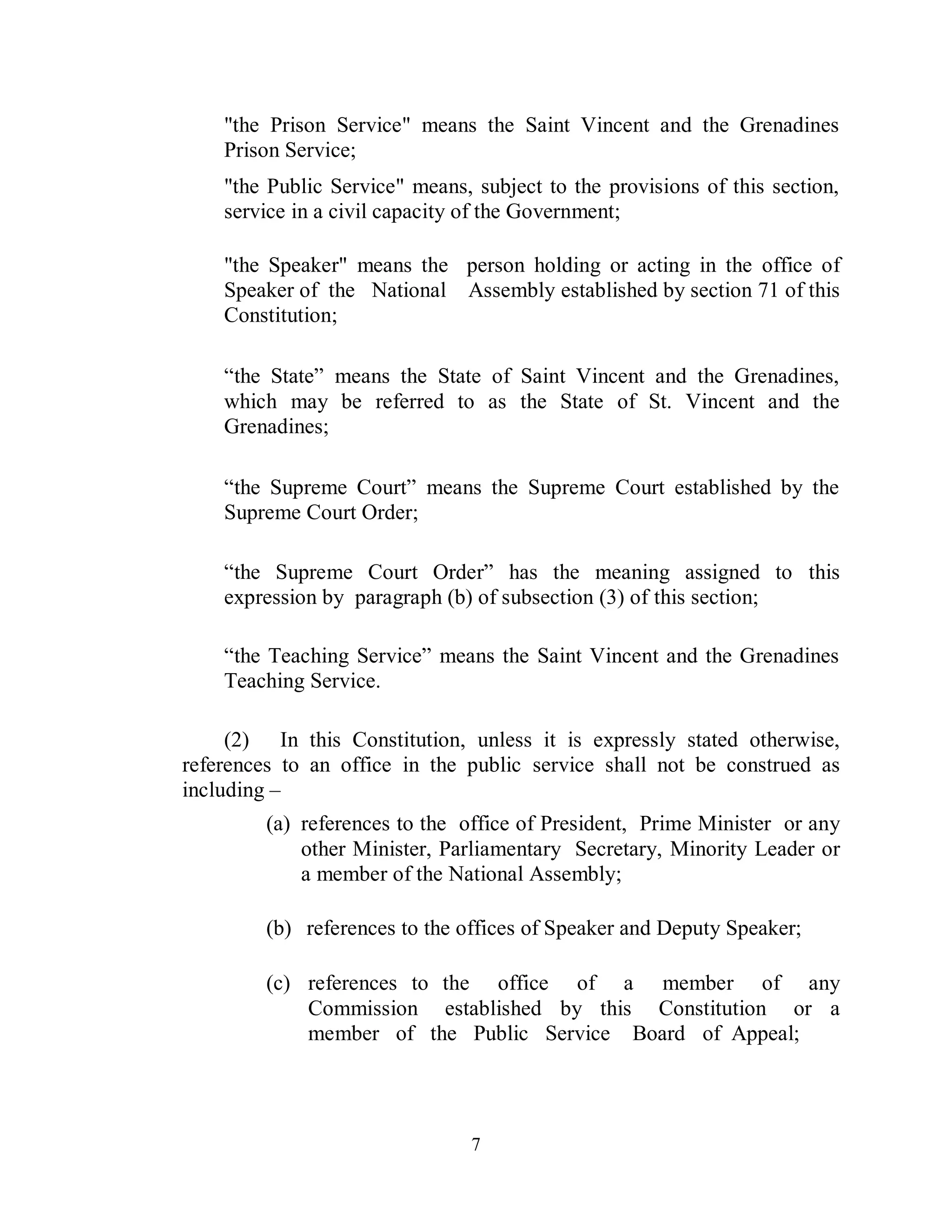 "the Prison Service" means the Saint Vincent and the Grenadines
    Prison Service;
    "the Public Service" means, subject to the provisions of this section,
    service in a civil capacity of the Government;

    "the Speaker" means the person holding or acting in the office of
    Speaker of the National Assembly established by section 71 of this
    Constitution;

    “the State” means the State of Saint Vincent and the Grenadines,
    which may be referred to as the State of St. Vincent and the
    Grenadines;

    “the Supreme Court” means the Supreme Court established by the
    Supreme Court Order;

    “the Supreme Court Order” has the meaning assigned to this
    expression by paragraph (b) of subsection (3) of this section;

    “the Teaching Service” means the Saint Vincent and the Grenadines
    Teaching Service.

     (2) In this Constitution, unless it is expressly stated otherwise,
references to an office in the public service shall not be construed as
including –
         (a) references to the office of President, Prime Minister or any
             other Minister, Parliamentary Secretary, Minority Leader or
             a member of the National Assembly;

         (b) references to the offices of Speaker and Deputy Speaker;

         (c) references to the office of a member of any
             Commission established by this Constitution or a
             member of the Public Service Board of Appeal;




                                7
 