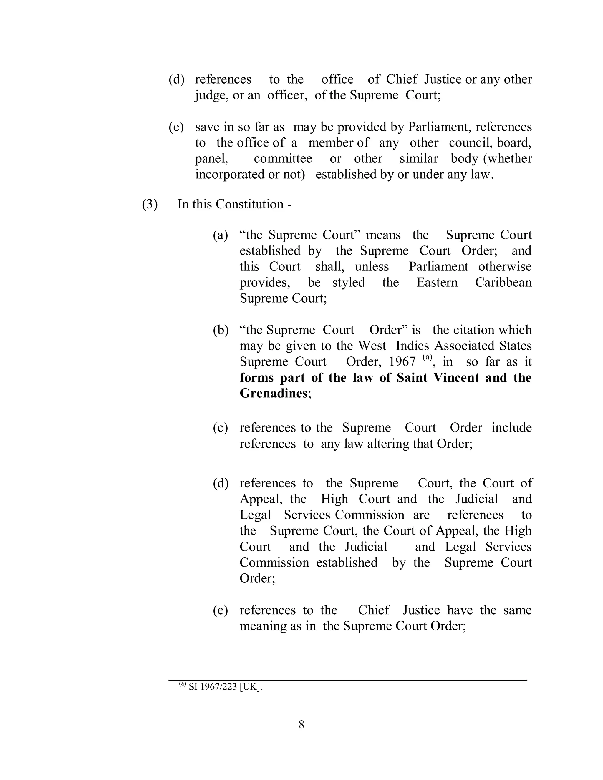(d) references to the office of Chief Justice or any other
          judge, or an officer, of the Supreme Court;

      (e) save in so far as may be provided by Parliament, references
          to the office of a member of any other council, board,
          panel,     committee or other similar body (whether
          incorporated or not) established by or under any law.

(3)    In this Constitution -

                  (a) “the Supreme Court” means the Supreme Court
                      established by the Supreme Court Order; and
                      this Court shall, unless Parliament otherwise
                      provides, be styled the Eastern Caribbean
                      Supreme Court;

                  (b) “the Supreme Court Order” is the citation which
                      may be given to the West Indies Associated States
                      Supreme Court Order, 1967 (a), in so far as it
                      forms part of the law of Saint Vincent and the
                      Grenadines;

                  (c) references to the Supreme Court Order include
                      references to any law altering that Order;

                  (d) references to the Supreme Court, the Court of
                      Appeal, the High Court and the Judicial and
                      Legal Services Commission are references to
                      the Supreme Court, the Court of Appeal, the High
                      Court and the Judicial      and Legal Services
                      Commission established by the Supreme Court
                      Order;

                  (e) references to the   Chief Justice have the same
                      meaning as in the Supreme Court Order;


      ____________________________________________________
       (a)
             SI 1967/223 [UK].


                                 8
 