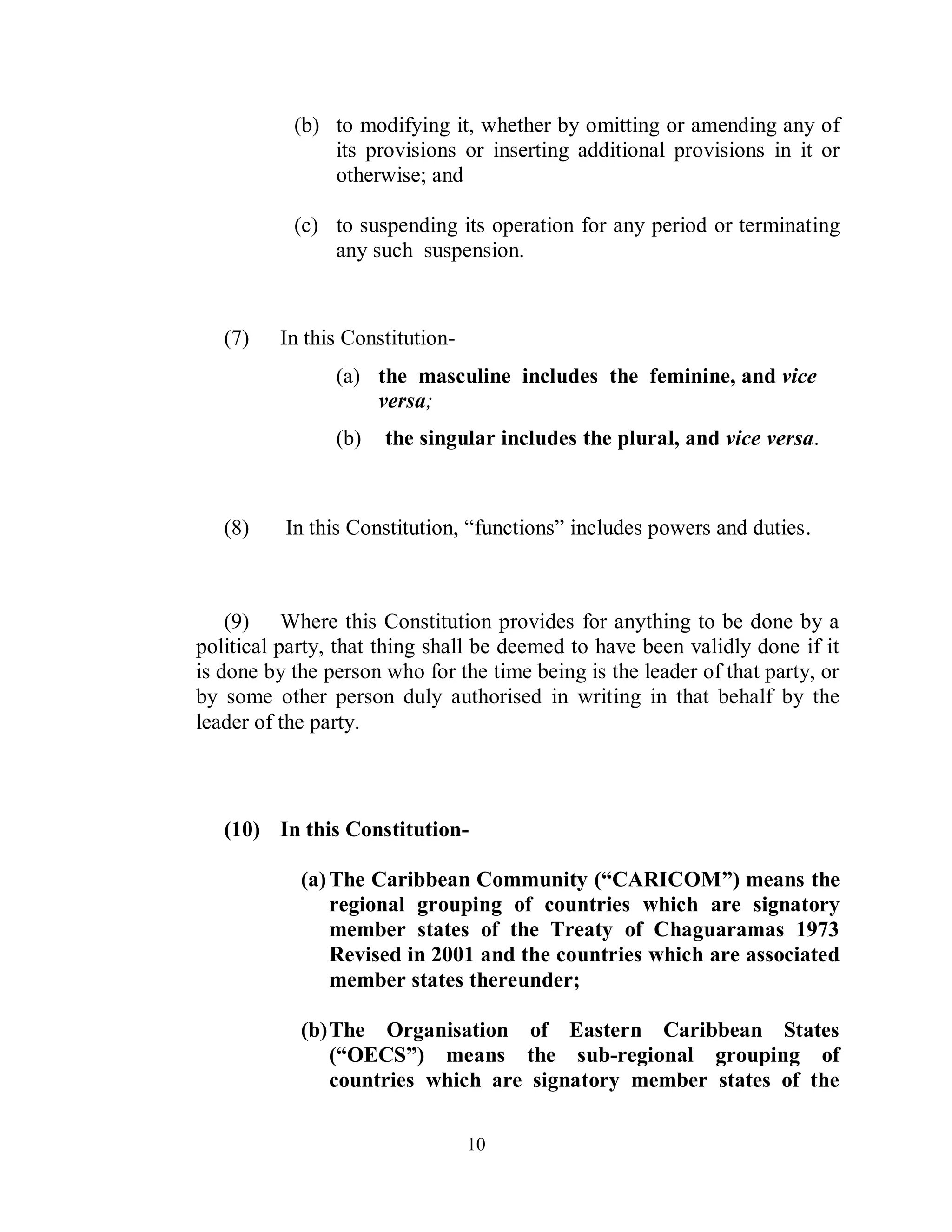 (b) to modifying it, whether by omitting or amending any of
               its provisions or inserting additional provisions in it or
               otherwise; and

           (c) to suspending its operation for any period or terminating
               any such suspension.



   (7)   In this Constitution-
                (a) the masculine includes the feminine, and vice
                    versa;
                (b)   the singular includes the plural, and vice versa.



   (8)    In this Constitution, “functions” includes powers and duties.



    (9) Where this Constitution provides for anything to be done by a
political party, that thing shall be deemed to have been validly done if it
is done by the person who for the time being is the leader of that party, or
by some other person duly authorised in writing in that behalf by the
leader of the party.



   (10) In this Constitution-

            (a) The Caribbean Community (“CARICOM”) means the
                regional grouping of countries which are signatory
                member states of the Treaty of Chaguaramas 1973
                Revised in 2001 and the countries which are associated
                member states thereunder;

            (b) The Organisation of Eastern Caribbean States
                (“OECS”) means the sub-regional grouping of
                countries which are signatory member states of the

                                 10
 
