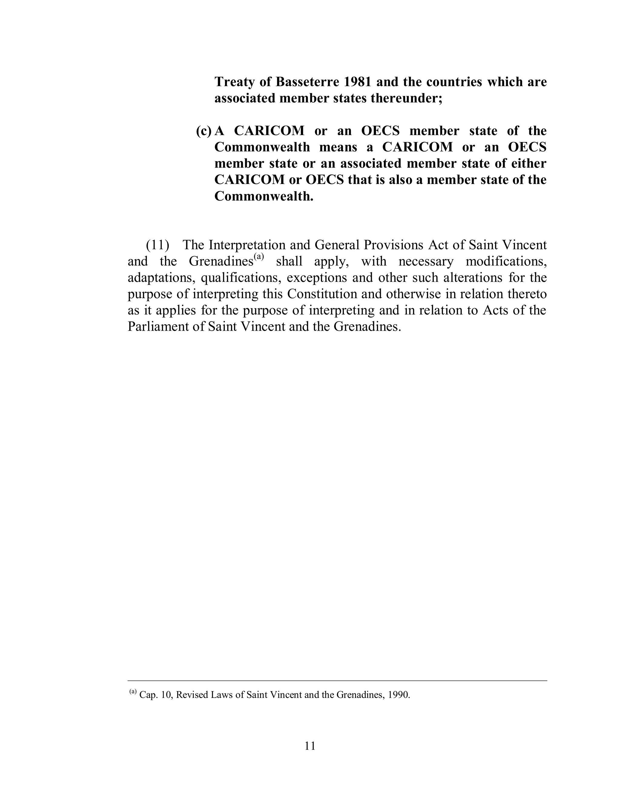 Treaty of Basseterre 1981 and the countries which are
                       associated member states thereunder;

                   (c) A CARICOM or an OECS member state of the
                       Commonwealth means a CARICOM or an OECS
                       member state or an associated member state of either
                       CARICOM or OECS that is also a member state of the
                       Commonwealth.


    (11) The Interpretation and General Provisions Act of Saint Vincent
and the Grenadines(a) shall apply, with necessary modifications,
adaptations, qualifications, exceptions and other such alterations for the
purpose of interpreting this Constitution and otherwise in relation thereto
as it applies for the purpose of interpreting and in relation to Acts of the
Parliament of Saint Vincent and the Grenadines.




____________________________________________________________________________________________
(a)
      Cap. 10, Revised Laws of Saint Vincent and the Grenadines, 1990.




                                            11
 