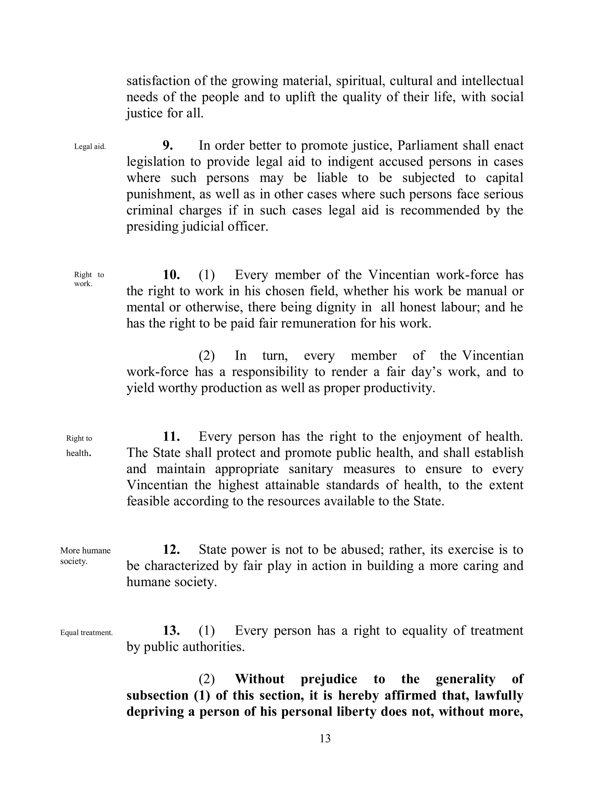 satisfaction of the growing material, spiritual, cultural and intellectual
                   needs of the people and to uplift the quality of their life, with social
                   justice for all.

    Legal aid.            9.     In order better to promote justice, Parliament shall enact
                   legislation to provide legal aid to indigent accused persons in cases
                   where such persons may be liable to be subjected to capital
                   punishment, as well as in other cases where such persons face serious
                   criminal charges if in such cases legal aid is recommended by the
                   presiding judicial officer.


    Right to              10. (1) Every member of the Vincentian work-force has
    work.
                   the right to work in his chosen field, whether his work be manual or
                   mental or otherwise, there being dignity in all honest labour; and he
                   has the right to be paid fair remuneration for his work.

                               (2) In turn, every member of the Vincentian
                   work-force has a responsibility to render a fair day’s work, and to
                   yield worthy production as well as proper productivity.


 Right to                 11. Every person has the right to the enjoyment of health.
 health.           The State shall protect and promote public health, and shall establish
                   and maintain appropriate sanitary measures to ensure to every
                   Vincentian the highest attainable standards of health, to the extent
                   feasible according to the resources available to the State.


More humane              12. State power is not to be abused; rather, its exercise is to
society.
                   be characterized by fair play in action in building a more caring and
                   humane society.


Equal treatment.         13. (1) Every person has a right to equality of treatment
                   by public authorities.

                               (2) Without prejudice to the generality of
                   subsection (1) of this section, it is hereby affirmed that, lawfully
                   depriving a person of his personal liberty does not, without more,
                                                      13
 