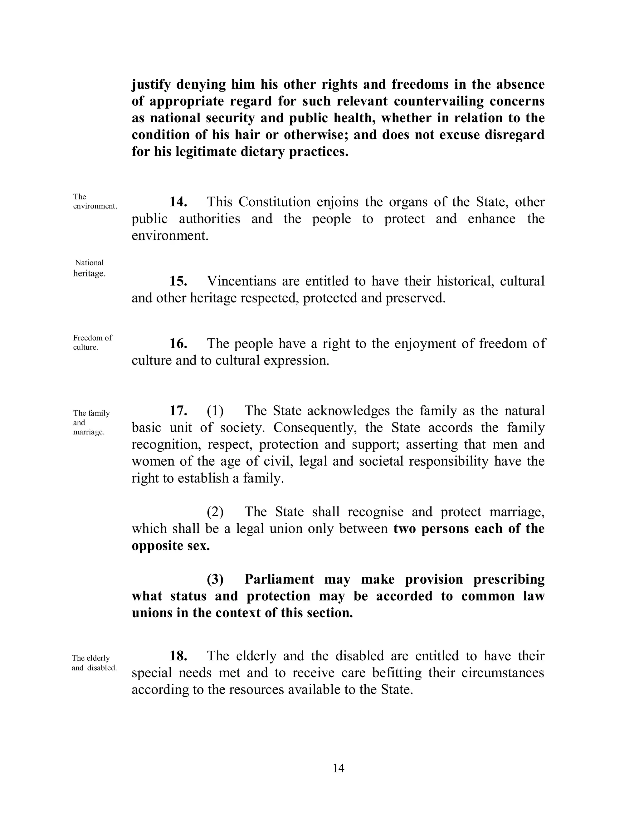 justify denying him his other rights and freedoms in the absence
                of appropriate regard for such relevant countervailing concerns
                as national security and public health, whether in relation to the
                condition of his hair or otherwise; and does not excuse disregard
                for his legitimate dietary practices.

The
environment.          14. This Constitution enjoins the organs of the State, other
                public authorities and the people to protect and enhance the
                environment.
 National
heritage.
                      15. Vincentians are entitled to have their historical, cultural
                and other heritage respected, protected and preserved.

Freedom of
culture.               16. The people have a right to the enjoyment of freedom of
                culture and to cultural expression.


The family             17. (1) The State acknowledges the family as the natural
and
marriage.       basic unit of society. Consequently, the State accords the family
                recognition, respect, protection and support; asserting that men and
                women of the age of civil, legal and societal responsibility have the
                right to establish a family.

                            (2) The State shall recognise and protect marriage,
                which shall be a legal union only between two persons each of the
                opposite sex.

                            (3) Parliament may make provision prescribing
                what status and protection may be accorded to common law
                unions in the context of this section.

The elderly           18. The elderly and the disabled are entitled to have their
and disabled.
                special needs met and to receive care befitting their circumstances
                according to the resources available to the State.




                                                 14
 