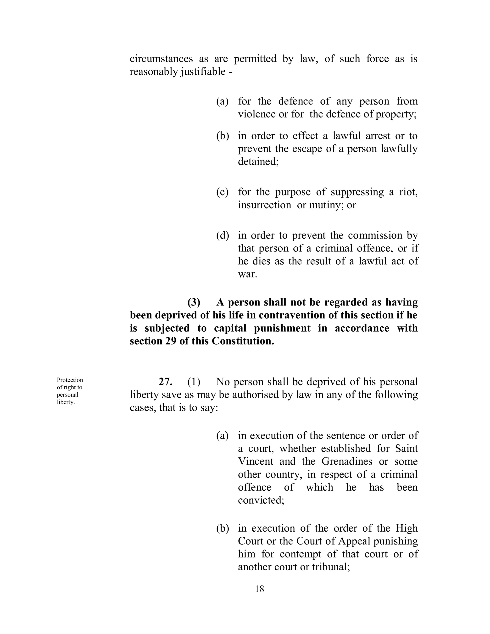 circumstances as are permitted by law, of such force as is
              reasonably justifiable -

                                 (a) for the defence of any person from
                                     violence or for the defence of property;
                                 (b) in order to effect a lawful arrest or to
                                     prevent the escape of a person lawfully
                                     detained;

                                 (c) for the purpose of suppressing a riot,
                                     insurrection or mutiny; or

                                 (d) in order to prevent the commission by
                                     that person of a criminal offence, or if
                                     he dies as the result of a lawful act of
                                     war.

                           (3) A person shall not be regarded as having
              been deprived of his life in contravention of this section if he
              is subjected to capital punishment in accordance with
              section 29 of this Constitution.


Protection
of right to
                     27. (1) No person shall be deprived of his personal
personal      liberty save as may be authorised by law in any of the following
liberty.
              cases, that is to say:

                                 (a) in execution of the sentence or order of
                                     a court, whether established for Saint
                                     Vincent and the Grenadines or some
                                     other country, in respect of a criminal
                                     offence of which he has been
                                     convicted;

                                 (b) in execution of the order of the High
                                     Court or the Court of Appeal punishing
                                     him for contempt of that court or of
                                     another court or tribunal;
                                         18
 