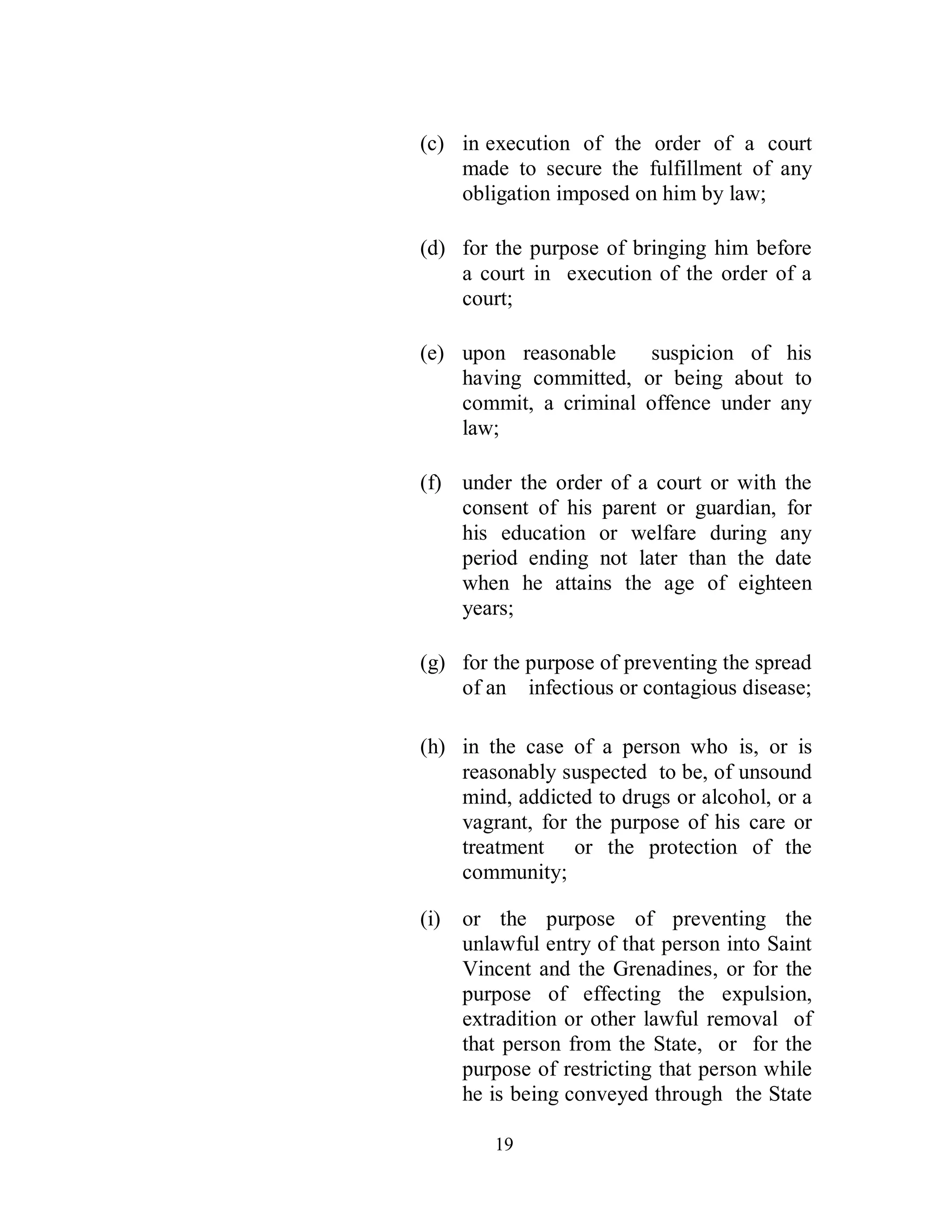 (c) in execution of the order of a court
    made to secure the fulfillment of any
    obligation imposed on him by law;

(d) for the purpose of bringing him before
    a court in execution of the order of a
    court;

(e) upon reasonable    suspicion of his
    having committed, or being about to
    commit, a criminal offence under any
    law;

(f) under the order of a court or with the
    consent of his parent or guardian, for
    his education or welfare during any
    period ending not later than the date
    when he attains the age of eighteen
    years;

(g) for the purpose of preventing the spread
    of an infectious or contagious disease;

(h) in the case of a person who is, or is
    reasonably suspected to be, of unsound
    mind, addicted to drugs or alcohol, or a
    vagrant, for the purpose of his care or
    treatment or the protection of the
    community;

(i)   or the purpose of preventing the
      unlawful entry of that person into Saint
      Vincent and the Grenadines, or for the
      purpose of effecting the expulsion,
      extradition or other lawful removal of
      that person from the State, or for the
      purpose of restricting that person while
      he is being conveyed through the State

         19
 