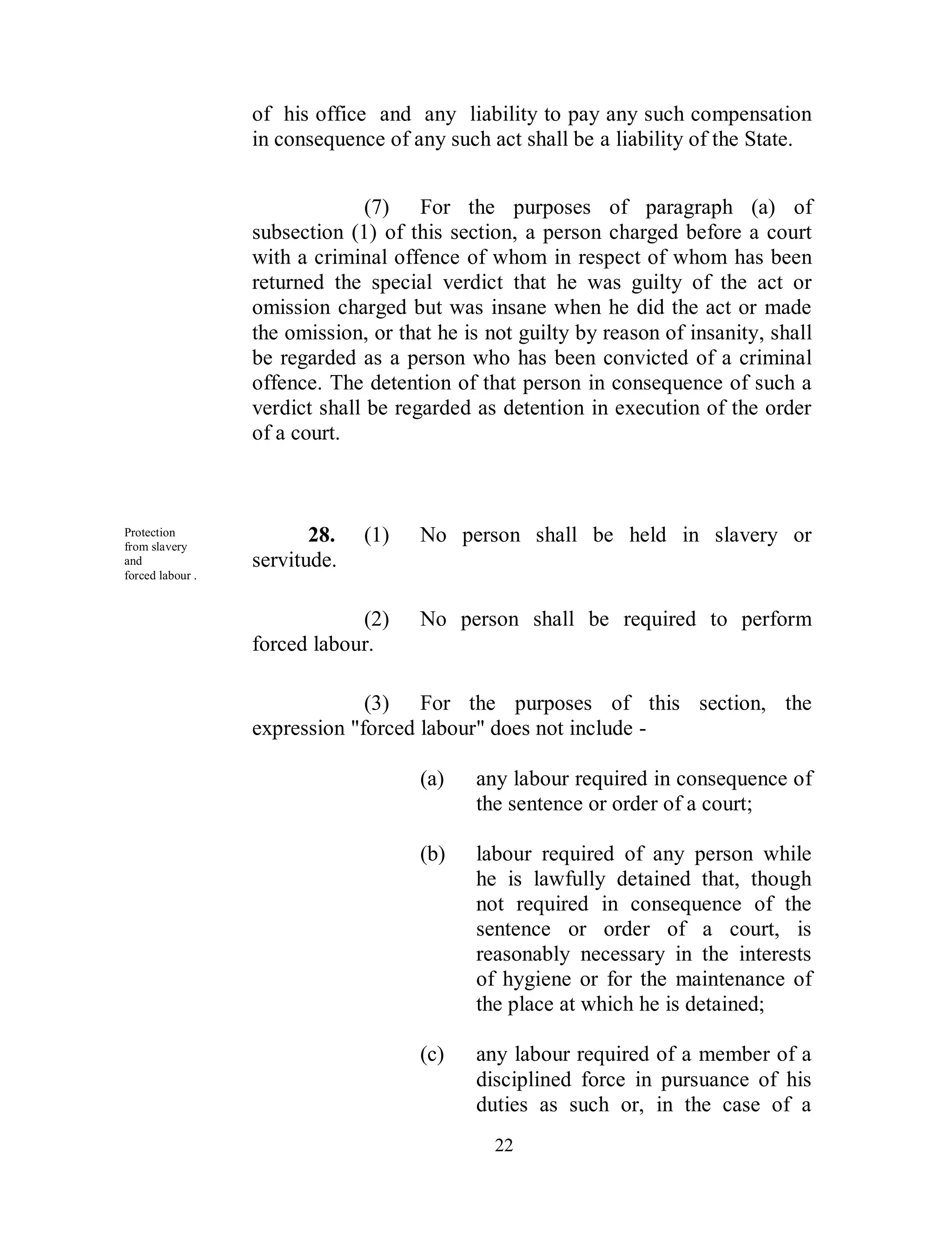 of his office and any liability to pay any such compensation
                  in consequence of any such act shall be a liability of the State.


                                (7) For the purposes of paragraph (a) of
                  subsection (1) of this section, a person charged before a court
                  with a criminal offence of whom in respect of whom has been
                  returned the special verdict that he was guilty of the act or
                  omission charged but was insane when he did the act or made
                  the omission, or that he is not guilty by reason of insanity, shall
                  be regarded as a person who has been convicted of a criminal
                  offence. The detention of that person in consequence of such a
                  verdict shall be regarded as detention in execution of the order
                  of a court.



Protection
from slavery
                         28.   (1)    No person shall be held in slavery or
and               servitude.
forced labour .


                              (2)     No person shall be required to perform
                  forced labour.

                               (3) For the purposes of this section, the
                  expression "forced labour" does not include -

                                      (a)   any labour required in consequence of
                                            the sentence or order of a court;

                                      (b)   labour required of any person while
                                            he is lawfully detained that, though
                                            not required in consequence of the
                                            sentence or order of a court, is
                                            reasonably necessary in the interests
                                            of hygiene or for the maintenance of
                                            the place at which he is detained;

                                      (c)   any labour required of a member of a
                                            disciplined force in pursuance of his
                                            duties as such or, in the case of a
                                               22
 
