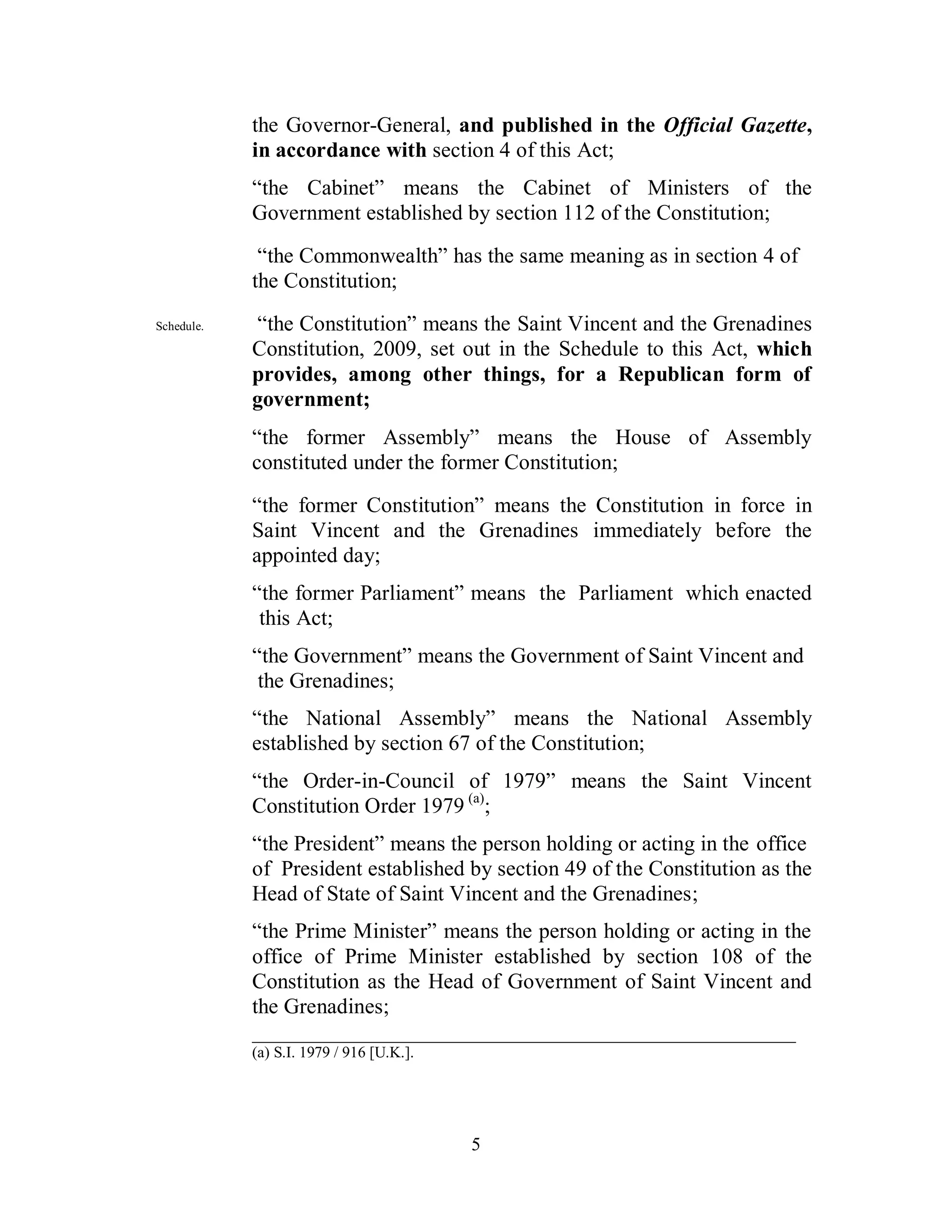 the Governor-General, and published in the Official Gazette,
            in accordance with section 4 of this Act;
            “the Cabinet” means the Cabinet of Ministers of the
            Government established by section 112 of the Constitution;
             “the Commonwealth” has the same meaning as in section 4 of
            the Constitution;
Schedule.   “the Constitution” means the Saint Vincent and the Grenadines
            Constitution, 2009, set out in the Schedule to this Act, which
            provides, among other things, for a Republican form of
            government;
            “the former Assembly” means the House of Assembly
            constituted under the former Constitution;
            “the former Constitution” means the Constitution in force in
            Saint Vincent and the Grenadines immediately before the
            appointed day;
            “the former Parliament” means the Parliament which enacted
             this Act;
            “the Government” means the Government of Saint Vincent and
             the Grenadines;
            “the National Assembly” means the National Assembly
            established by section 67 of the Constitution;
            “the Order-in-Council of 1979” means the Saint Vincent
            Constitution Order 1979 (a);
            “the President” means the person holding or acting in the office
            of President established by section 49 of the Constitution as the
            Head of State of Saint Vincent and the Grenadines;
            “the Prime Minister” means the person holding or acting in the
            office of Prime Minister established by section 108 of the
            Constitution as the Head of Government of Saint Vincent and
            the Grenadines;
            __________________________________________________
            (a) S.I. 1979 / 916 [U.K.].




                                          5
 
