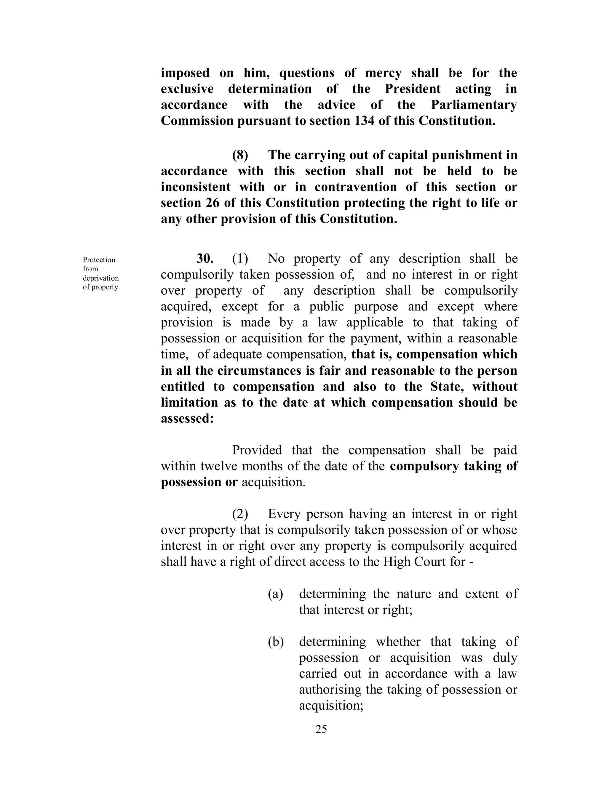 imposed on him, questions of mercy shall be for the
               exclusive determination of the President acting in
               accordance with the advice of the Parliamentary
               Commission pursuant to section 134 of this Constitution.

                           (8) The carrying out of capital punishment in
               accordance with this section shall not be held to be
               inconsistent with or in contravention of this section or
               section 26 of this Constitution protecting the right to life or
               any other provision of this Constitution.

Protection            30. (1) No property of any description shall be
from
deprivation    compulsorily taken possession of, and no interest in or right
of property.
               over property of any description shall be compulsorily
               acquired, except for a public purpose and except where
               provision is made by a law applicable to that taking of
               possession or acquisition for the payment, within a reasonable
               time, of adequate compensation, that is, compensation which
               in all the circumstances is fair and reasonable to the person
               entitled to compensation and also to the State, without
               limitation as to the date at which compensation should be
               assessed:

                           Provided that the compensation shall be paid
               within twelve months of the date of the compulsory taking of
               possession or acquisition.

                             (2) Every person having an interest in or right
               over property that is compulsorily taken possession of or whose
               interest in or right over any property is compulsorily acquired
               shall have a right of direct access to the High Court for -

                                 (a)   determining the nature and extent of
                                       that interest or right;

                                 (b)   determining whether that taking of
                                       possession or acquisition was duly
                                       carried out in accordance with a law
                                       authorising the taking of possession or
                                       acquisition;
                                          25
 