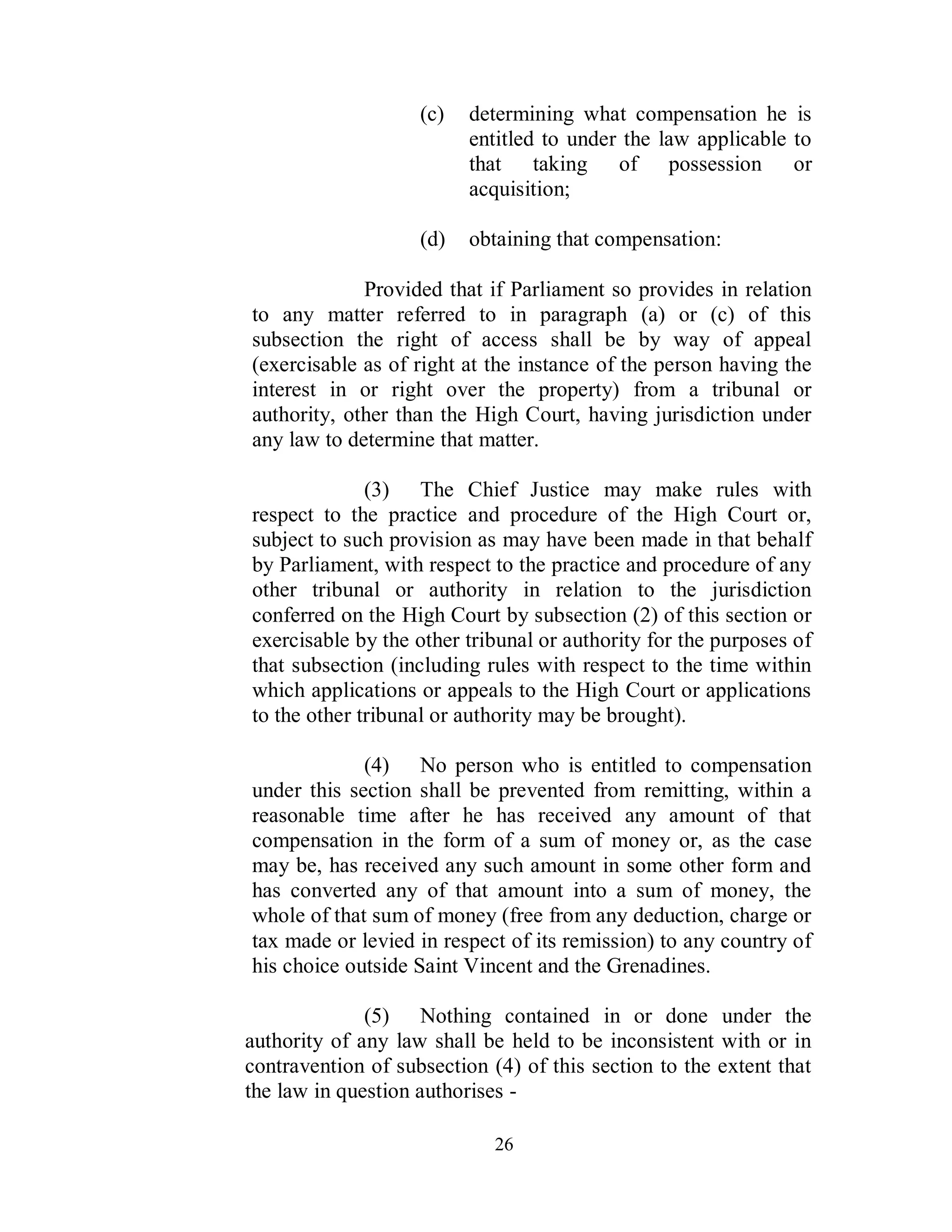 (c)   determining what compensation he is
                          entitled to under the law applicable to
                          that taking of possession or
                          acquisition;

                    (d)   obtaining that compensation:

             Provided that if Parliament so provides in relation
to any matter referred to in paragraph (a) or (c) of this
subsection the right of access shall be by way of appeal
(exercisable as of right at the instance of the person having the
interest in or right over the property) from a tribunal or
authority, other than the High Court, having jurisdiction under
any law to determine that matter.

              (3) The Chief Justice may make rules with
respect to the practice and procedure of the High Court or,
subject to such provision as may have been made in that behalf
by Parliament, with respect to the practice and procedure of any
other tribunal or authority in relation to the jurisdiction
conferred on the High Court by subsection (2) of this section or
exercisable by the other tribunal or authority for the purposes of
that subsection (including rules with respect to the time within
which applications or appeals to the High Court or applications
to the other tribunal or authority may be brought).

             (4) No person who is entitled to compensation
under this section shall be prevented from remitting, within a
reasonable time after he has received any amount of that
compensation in the form of a sum of money or, as the case
may be, has received any such amount in some other form and
has converted any of that amount into a sum of money, the
whole of that sum of money (free from any deduction, charge or
tax made or levied in respect of its remission) to any country of
his choice outside Saint Vincent and the Grenadines.

              (5) Nothing contained in or done under the
authority of any law shall be held to be inconsistent with or in
contravention of subsection (4) of this section to the extent that
the law in question authorises -

                             26
 
