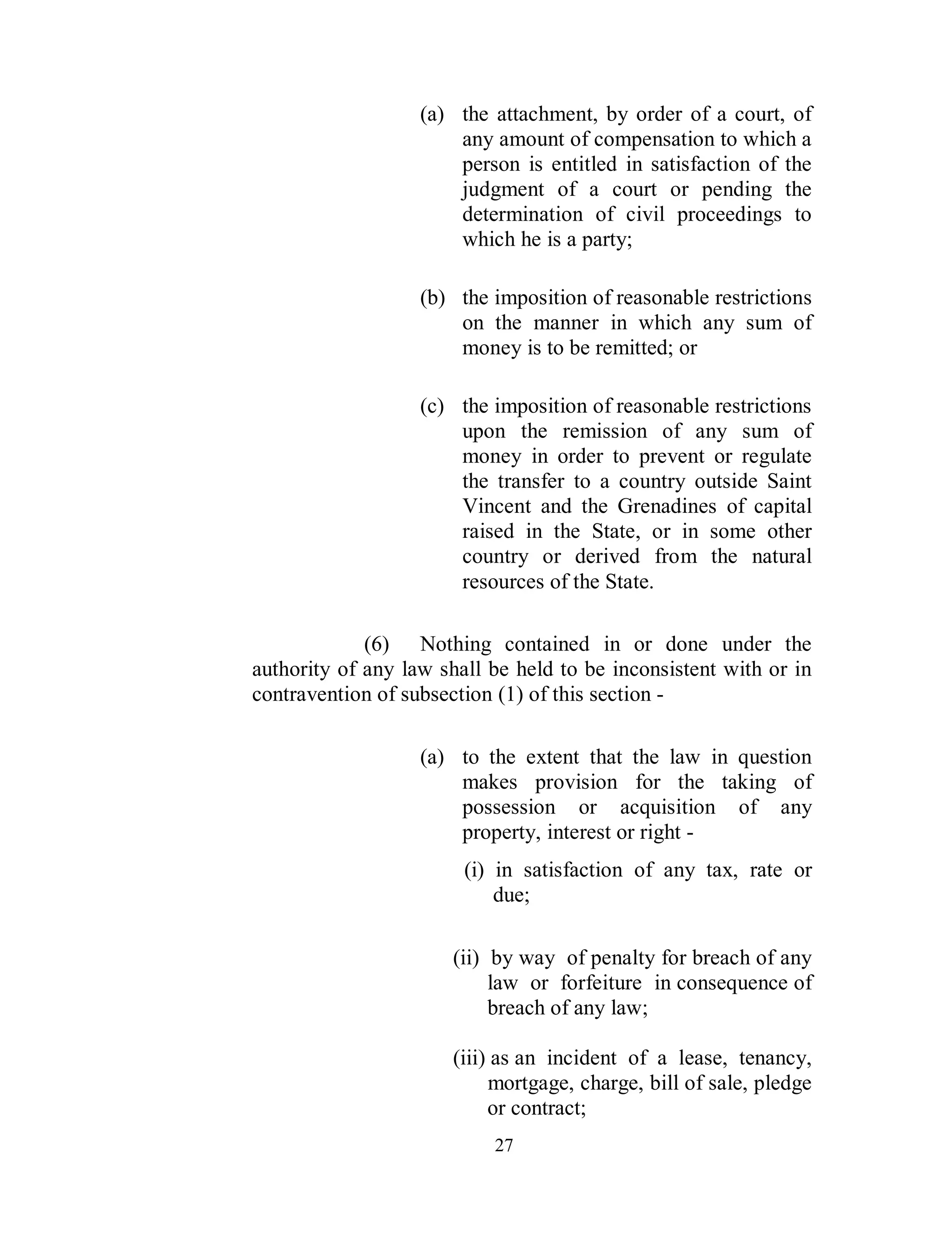 (a) the attachment, by order of a court, of
                       any amount of compensation to which a
                       person is entitled in satisfaction of the
                       judgment of a court or pending the
                       determination of civil proceedings to
                       which he is a party;

                   (b) the imposition of reasonable restrictions
                       on the manner in which any sum of
                       money is to be remitted; or

                   (c) the imposition of reasonable restrictions
                       upon the remission of any sum of
                       money in order to prevent or regulate
                       the transfer to a country outside Saint
                       Vincent and the Grenadines of capital
                       raised in the State, or in some other
                       country or derived from the natural
                       resources of the State.

             (6) Nothing contained in or done under the
authority of any law shall be held to be inconsistent with or in
contravention of subsection (1) of this section -

                   (a) to the extent that the law in question
                       makes provision for the taking of
                       possession or acquisition of any
                       property, interest or right -
                        (i) in satisfaction of any tax, rate or
                            due;

                      (ii) by way of penalty for breach of any
                           law or forfeiture in consequence of
                           breach of any law;

                      (iii) as an incident of a lease, tenancy,
                           mortgage, charge, bill of sale, pledge
                           or contract;
                           27
 