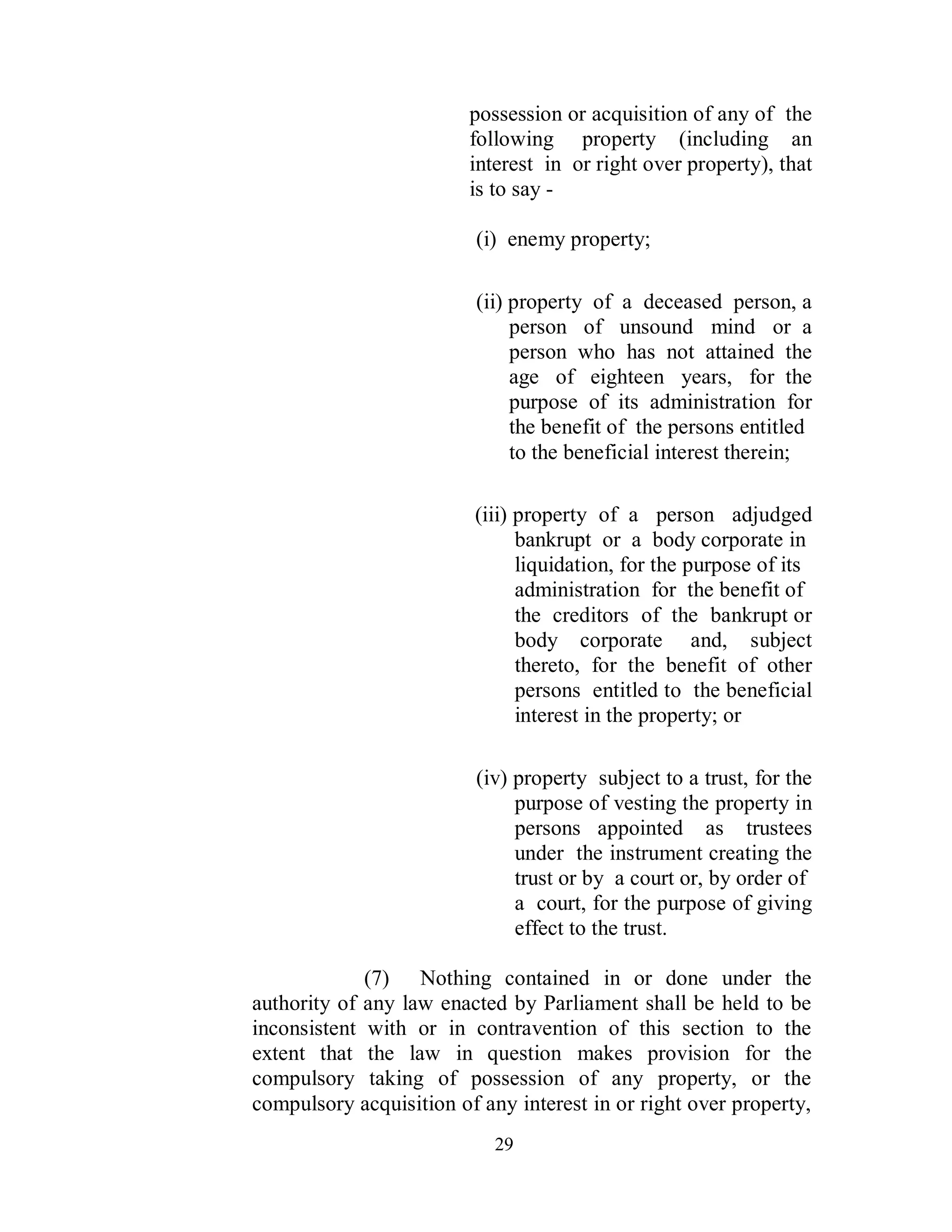 possession or acquisition of any of the
                         following property (including an
                         interest in or right over property), that
                         is to say -

                          (i) enemy property;

                          (ii) property of a deceased person, a
                               person of unsound mind or a
                               person who has not attained the
                               age of eighteen years, for the
                               purpose of its administration for
                               the benefit of the persons entitled
                               to the beneficial interest therein;

                         (iii) property of a person adjudged
                               bankrupt or a body corporate in
                               liquidation, for the purpose of its
                               administration for the benefit of
                               the creditors of the bankrupt or
                               body corporate and, subject
                               thereto, for the benefit of other
                               persons entitled to the beneficial
                               interest in the property; or

                          (iv) property subject to a trust, for the
                               purpose of vesting the property in
                               persons appointed as trustees
                               under the instrument creating the
                               trust or by a court or, by order of
                               a court, for the purpose of giving
                               effect to the trust.

             (7) Nothing contained in or done under the
authority of any law enacted by Parliament shall be held to be
inconsistent with or in contravention of this section to the
extent that the law in question makes provision for the
compulsory taking of possession of any property, or the
compulsory acquisition of any interest in or right over property,
                            29
 