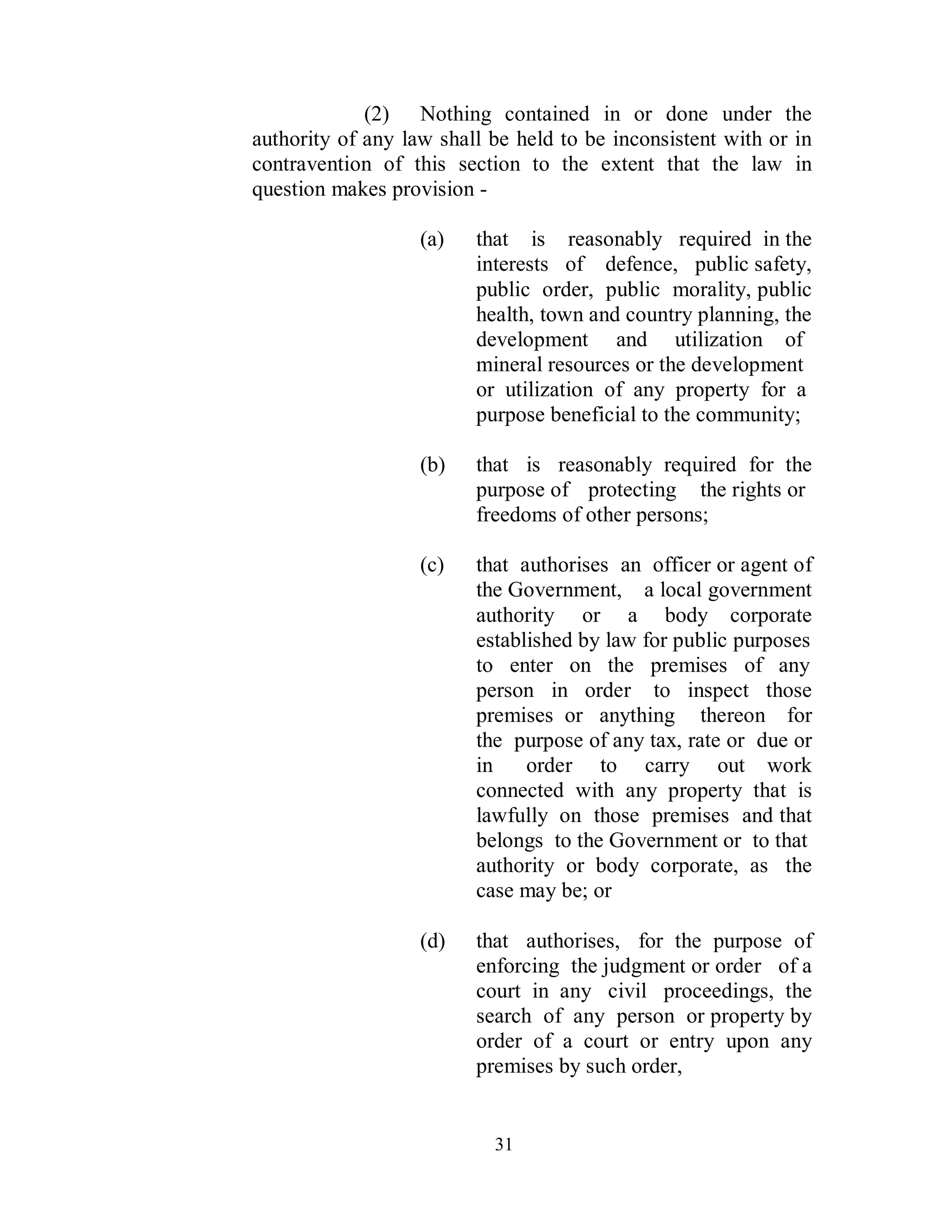 (2) Nothing contained in or done under the
authority of any law shall be held to be inconsistent with or in
contravention of this section to the extent that the law in
question makes provision -

                   (a)   that is reasonably required in the
                         interests of defence, public safety,
                         public order, public morality, public
                         health, town and country planning, the
                         development and utilization of
                         mineral resources or the development
                         or utilization of any property for a
                         purpose beneficial to the community;

                   (b)   that is reasonably required for the
                         purpose of protecting the rights or
                         freedoms of other persons;

                   (c)   that authorises an officer or agent of
                         the Government, a local government
                         authority or a body corporate
                         established by law for public purposes
                         to enter on the premises of any
                         person in order to inspect those
                         premises or anything thereon for
                         the purpose of any tax, rate or due or
                         in    order to carry out work
                         connected with any property that is
                         lawfully on those premises and that
                         belongs to the Government or to that
                         authority or body corporate, as the
                         case may be; or

                   (d)   that authorises, for the purpose of
                         enforcing the judgment or order of a
                         court in any civil proceedings, the
                         search of any person or property by
                         order of a court or entry upon any
                         premises by such order,


                           31
 