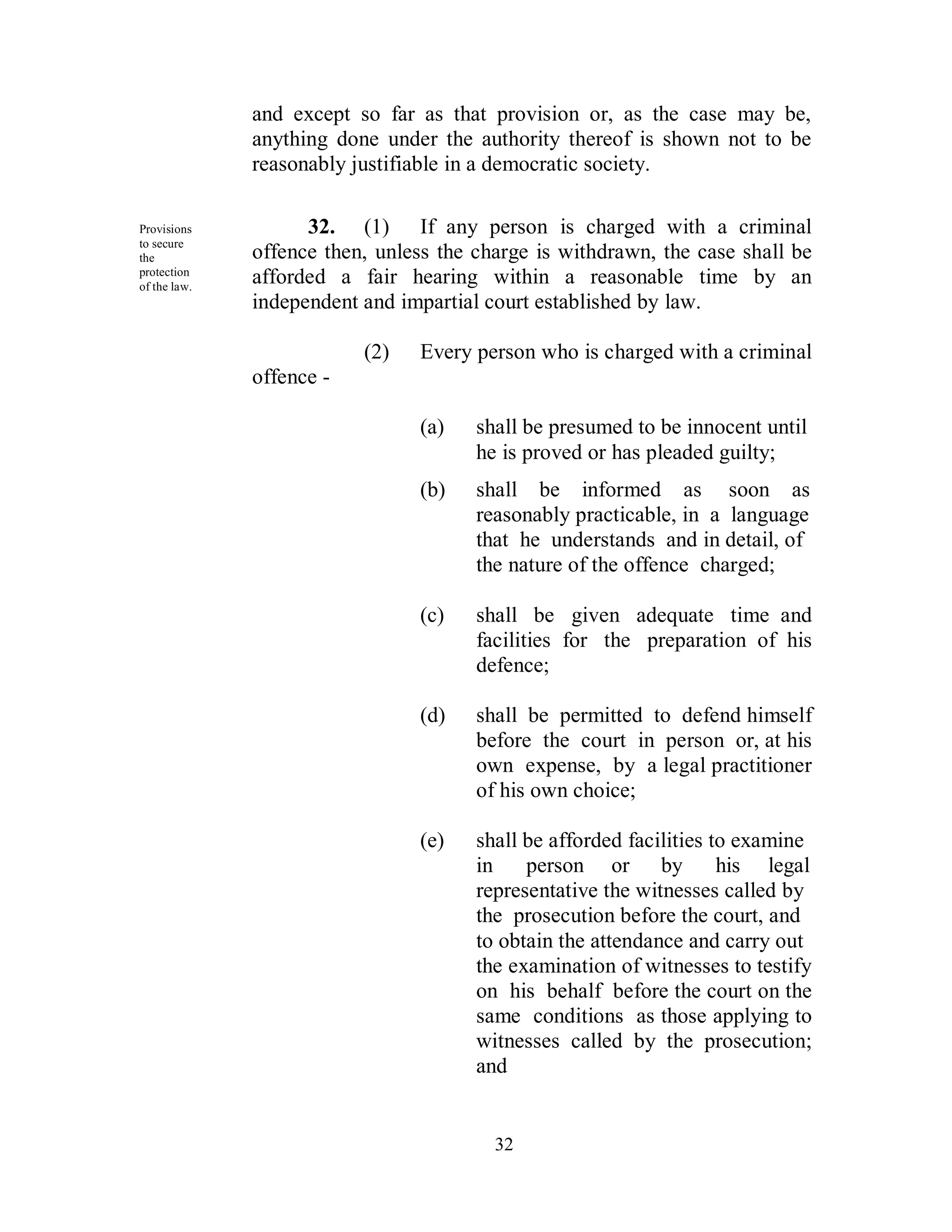 and except so far as that provision or, as the case may be,
              anything done under the authority thereof is shown not to be
              reasonably justifiable in a democratic society.

Provisions          32. (1) If any person is charged with a criminal
to secure
the           offence then, unless the charge is withdrawn, the case shall be
protection
of the law.
              afforded a fair hearing within a reasonable time by an
              independent and impartial court established by law.

                          (2)   Every person who is charged with a criminal
              offence -

                                (a)    shall be presumed to be innocent until
                                       he is proved or has pleaded guilty;
                                (b)    shall be informed as soon as
                                       reasonably practicable, in a language
                                       that he understands and in detail, of
                                       the nature of the offence charged;

                                (c)    shall be given adequate time and
                                       facilities for the preparation of his
                                       defence;

                                (d)    shall be permitted to defend himself
                                       before the court in person or, at his
                                       own expense, by a legal practitioner
                                       of his own choice;

                                (e)    shall be afforded facilities to examine
                                       in    person or by            his legal
                                       representative the witnesses called by
                                       the prosecution before the court, and
                                       to obtain the attendance and carry out
                                       the examination of witnesses to testify
                                       on his behalf before the court on the
                                       same conditions as those applying to
                                       witnesses called by the prosecution;
                                       and


                                         32
 