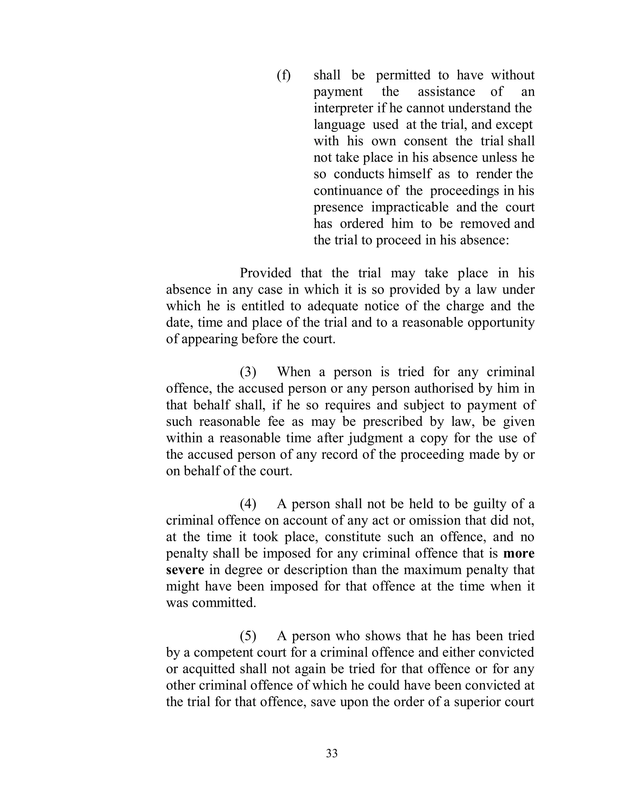 (f)   shall be permitted to have without
                          payment the assistance of an
                          interpreter if he cannot understand the
                          language used at the trial, and except
                          with his own consent the trial shall
                          not take place in his absence unless he
                          so conducts himself as to render the
                          continuance of the proceedings in his
                          presence impracticable and the court
                          has ordered him to be removed and
                          the trial to proceed in his absence:

             Provided that the trial may take place in his
absence in any case in which it is so provided by a law under
which he is entitled to adequate notice of the charge and the
date, time and place of the trial and to a reasonable opportunity
of appearing before the court.

             (3) When a person is tried for any criminal
offence, the accused person or any person authorised by him in
that behalf shall, if he so requires and subject to payment of
such reasonable fee as may be prescribed by law, be given
within a reasonable time after judgment a copy for the use of
the accused person of any record of the proceeding made by or
on behalf of the court.

             (4) A person shall not be held to be guilty of a
criminal offence on account of any act or omission that did not,
at the time it took place, constitute such an offence, and no
penalty shall be imposed for any criminal offence that is more
severe in degree or description than the maximum penalty that
might have been imposed for that offence at the time when it
was committed.

               (5) A person who shows that he has been tried
by a competent court for a criminal offence and either convicted
or acquitted shall not again be tried for that offence or for any
other criminal offence of which he could have been convicted at
the trial for that offence, save upon the order of a superior court


                             33
 