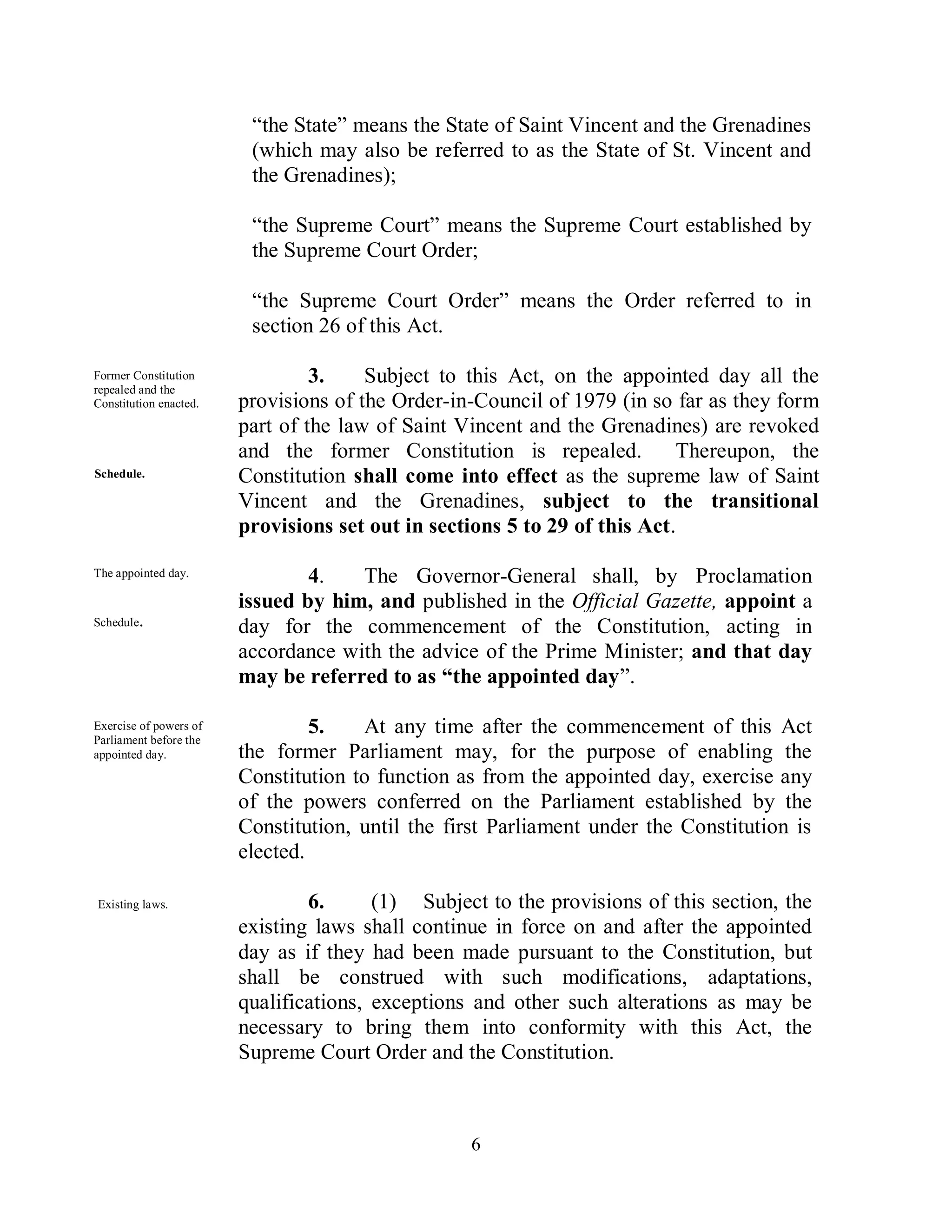“the State” means the State of Saint Vincent and the Grenadines
                         (which may also be referred to as the State of St. Vincent and
                         the Grenadines);

                         “the Supreme Court” means the Supreme Court established by
                         the Supreme Court Order;

                         “the Supreme Court Order” means the Order referred to in
                         section 26 of this Act.

Former Constitution              3.    Subject to this Act, on the appointed day all the
repealed and the
Constitution enacted.   provisions of the Order-in-Council of 1979 (in so far as they form
                        part of the law of Saint Vincent and the Grenadines) are revoked
                        and the former Constitution is repealed.           Thereupon, the
Schedule.               Constitution shall come into effect as the supreme law of Saint
                        Vincent and the Grenadines, subject to the transitional
                        provisions set out in sections 5 to 29 of this Act.

The appointed day.              4.   The Governor-General shall, by Proclamation
                        issued by him, and published in the Official Gazette, appoint a
Schedule.
                        day for the commencement of the Constitution, acting in
                        accordance with the advice of the Prime Minister; and that day
                        may be referred to as “the appointed day”.

Exercise of powers of            5.   At any time after the commencement of this Act
Parliament before the
appointed day.          the former Parliament may, for the purpose of enabling the
                        Constitution to function as from the appointed day, exercise any
                        of the powers conferred on the Parliament established by the
                        Constitution, until the first Parliament under the Constitution is
                        elected.

Existing laws.                  6.      (1) Subject to the provisions of this section, the
                        existing laws shall continue in force on and after the appointed
                        day as if they had been made pursuant to the Constitution, but
                        shall be construed with such modifications, adaptations,
                        qualifications, exceptions and other such alterations as may be
                        necessary to bring them into conformity with this Act, the
                        Supreme Court Order and the Constitution.



                                                  6
 