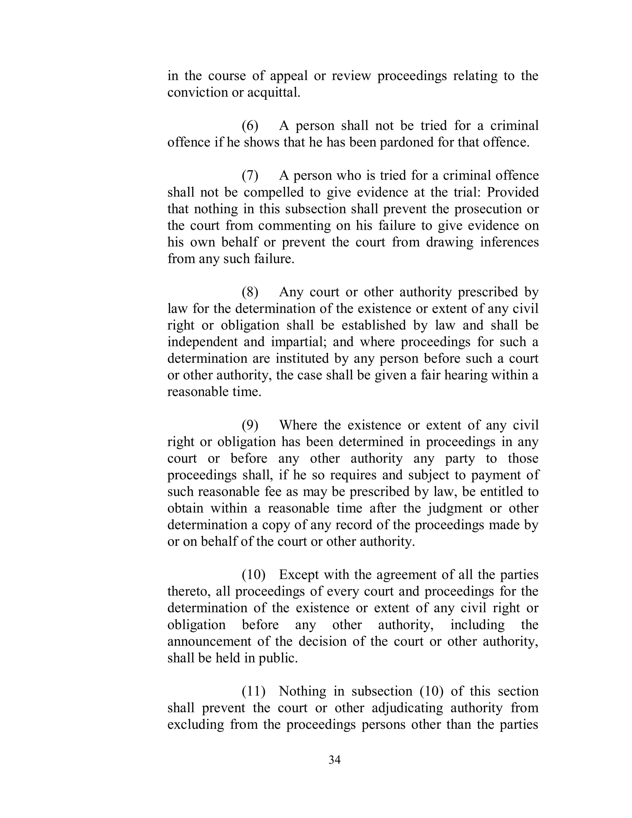 in the course of appeal or review proceedings relating to the
conviction or acquittal.

             (6) A person shall not be tried for a criminal
offence if he shows that he has been pardoned for that offence.

             (7) A person who is tried for a criminal offence
shall not be compelled to give evidence at the trial: Provided
that nothing in this subsection shall prevent the prosecution or
the court from commenting on his failure to give evidence on
his own behalf or prevent the court from drawing inferences
from any such failure.

             (8) Any court or other authority prescribed by
law for the determination of the existence or extent of any civil
right or obligation shall be established by law and shall be
independent and impartial; and where proceedings for such a
determination are instituted by any person before such a court
or other authority, the case shall be given a fair hearing within a
reasonable time.

             (9) Where the existence or extent of any civil
right or obligation has been determined in proceedings in any
court or before any other authority any party to those
proceedings shall, if he so requires and subject to payment of
such reasonable fee as may be prescribed by law, be entitled to
obtain within a reasonable time after the judgment or other
determination a copy of any record of the proceedings made by
or on behalf of the court or other authority.

              (10) Except with the agreement of all the parties
thereto, all proceedings of every court and proceedings for the
determination of the existence or extent of any civil right or
obligation before any other authority, including the
announcement of the decision of the court or other authority,
shall be held in public.

            (11) Nothing in subsection (10) of this section
shall prevent the court or other adjudicating authority from
excluding from the proceedings persons other than the parties

                             34
 