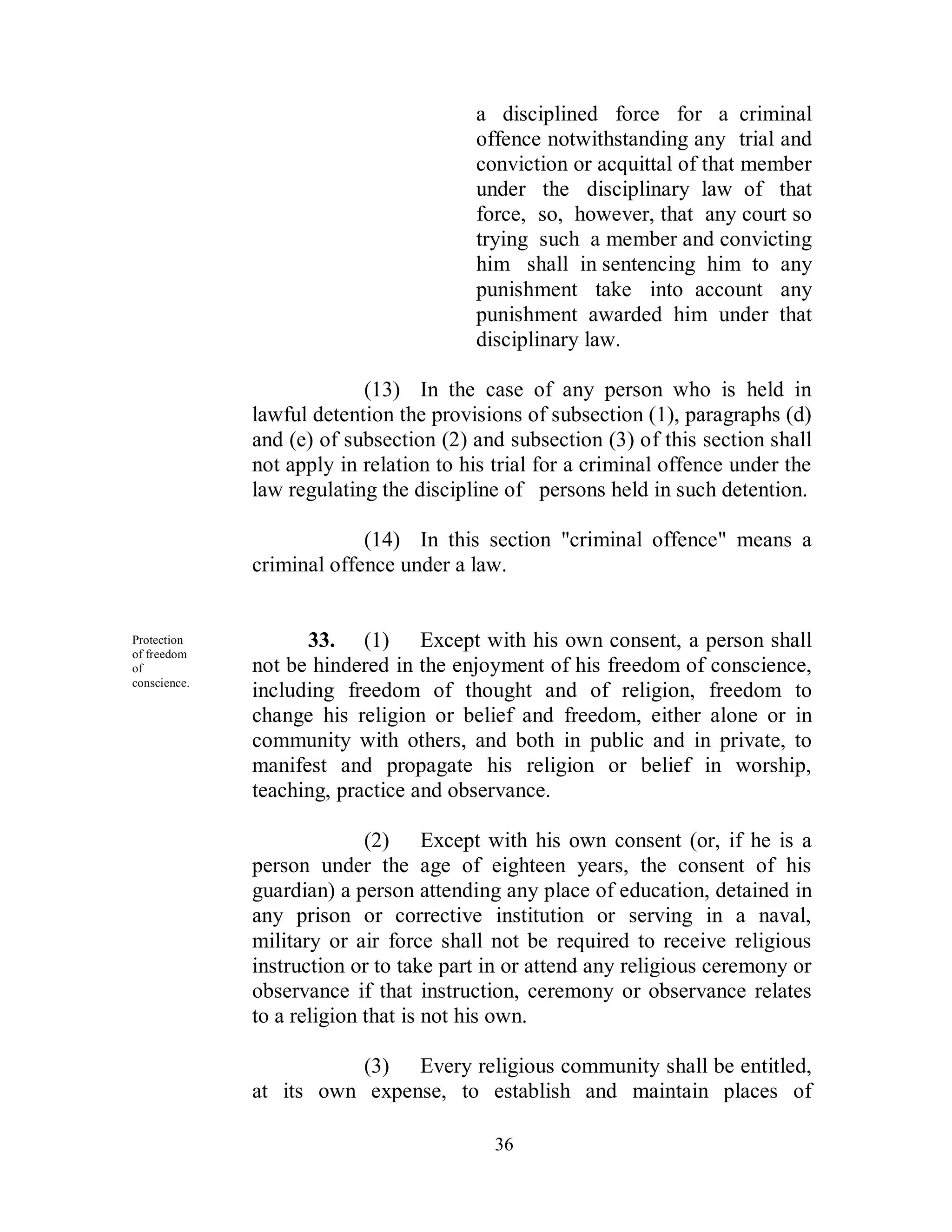 a disciplined force for a criminal
                                        offence notwithstanding any trial and
                                        conviction or acquittal of that member
                                        under the disciplinary law of that
                                        force, so, however, that any court so
                                        trying such a member and convicting
                                        him shall in sentencing him to any
                                        punishment take into account any
                                        punishment awarded him under that
                                        disciplinary law.

                           (13) In the case of any person who is held in
              lawful detention the provisions of subsection (1), paragraphs (d)
              and (e) of subsection (2) and subsection (3) of this section shall
              not apply in relation to his trial for a criminal offence under the
              law regulating the discipline of persons held in such detention.

                           (14) In this section "criminal offence" means a
              criminal offence under a law.


Protection          33. (1) Except with his own consent, a person shall
of freedom
of            not be hindered in the enjoyment of his freedom of conscience,
conscience.
              including freedom of thought and of religion, freedom to
              change his religion or belief and freedom, either alone or in
              community with others, and both in public and in private, to
              manifest and propagate his religion or belief in worship,
              teaching, practice and observance.

                            (2) Except with his own consent (or, if he is a
              person under the age of eighteen years, the consent of his
              guardian) a person attending any place of education, detained in
              any prison or corrective institution or serving in a naval,
              military or air force shall not be required to receive religious
              instruction or to take part in or attend any religious ceremony or
              observance if that instruction, ceremony or observance relates
              to a religion that is not his own.

                         (3) Every religious community shall be entitled,
              at its own expense, to establish and maintain places of

                                           36
 