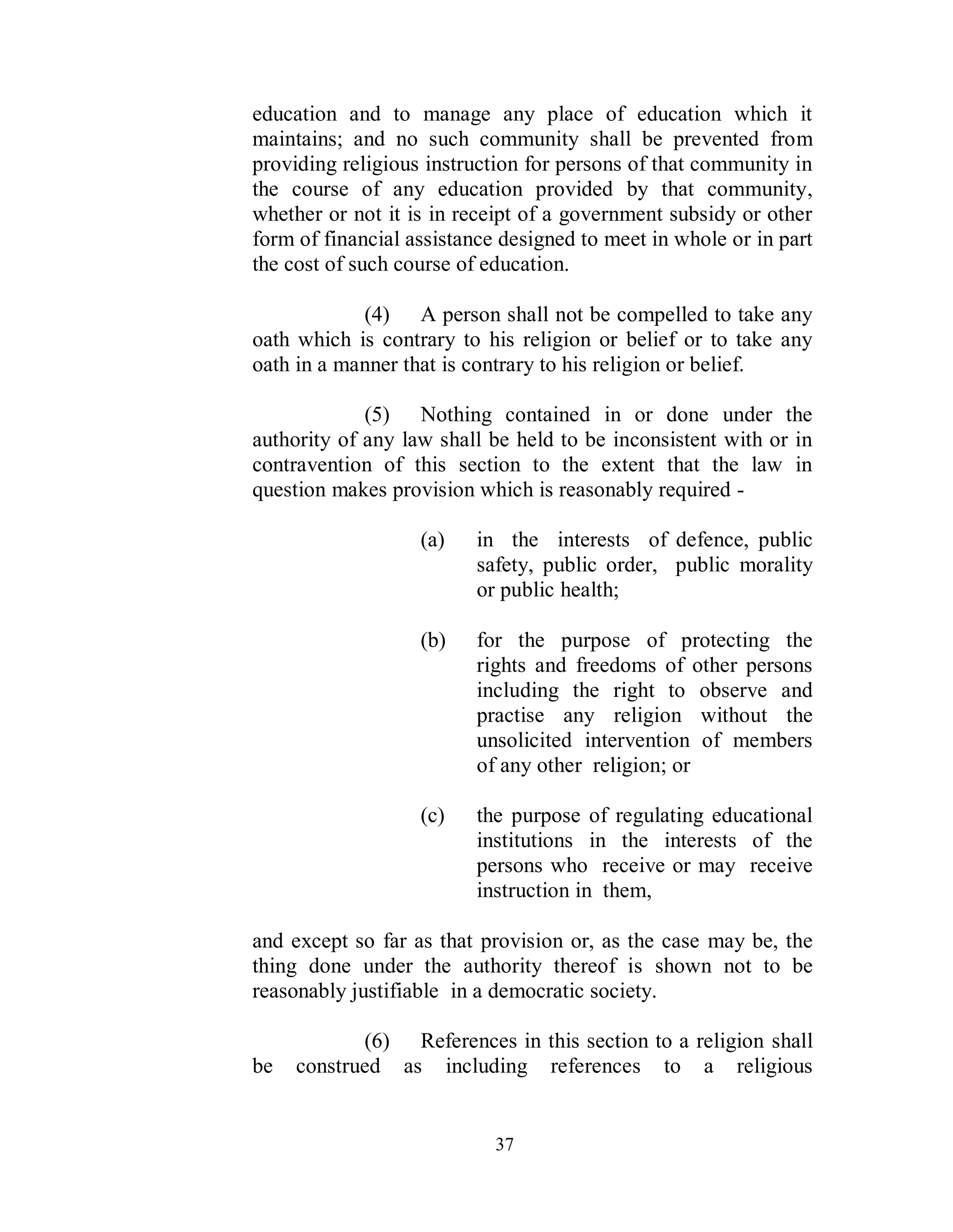 education and to manage any place of education which it
maintains; and no such community shall be prevented from
providing religious instruction for persons of that community in
the course of any education provided by that community,
whether or not it is in receipt of a government subsidy or other
form of financial assistance designed to meet in whole or in part
the cost of such course of education.

            (4) A person shall not be compelled to take any
oath which is contrary to his religion or belief or to take any
oath in a manner that is contrary to his religion or belief.

             (5) Nothing contained in or done under the
authority of any law shall be held to be inconsistent with or in
contravention of this section to the extent that the law in
question makes provision which is reasonably required -

                   (a)   in the interests of defence, public
                         safety, public order, public morality
                         or public health;

                   (b)   for the purpose of protecting the
                         rights and freedoms of other persons
                         including the right to observe and
                         practise any religion without the
                         unsolicited intervention of members
                         of any other religion; or

                   (c)   the purpose of regulating educational
                         institutions in the interests of the
                         persons who receive or may receive
                         instruction in them,

and except so far as that provision or, as the case may be, the
thing done under the authority thereof is shown not to be
reasonably justifiable in a democratic society.

            (6) References in this section to a religion shall
be   construed as including references to a religious


                            37
 