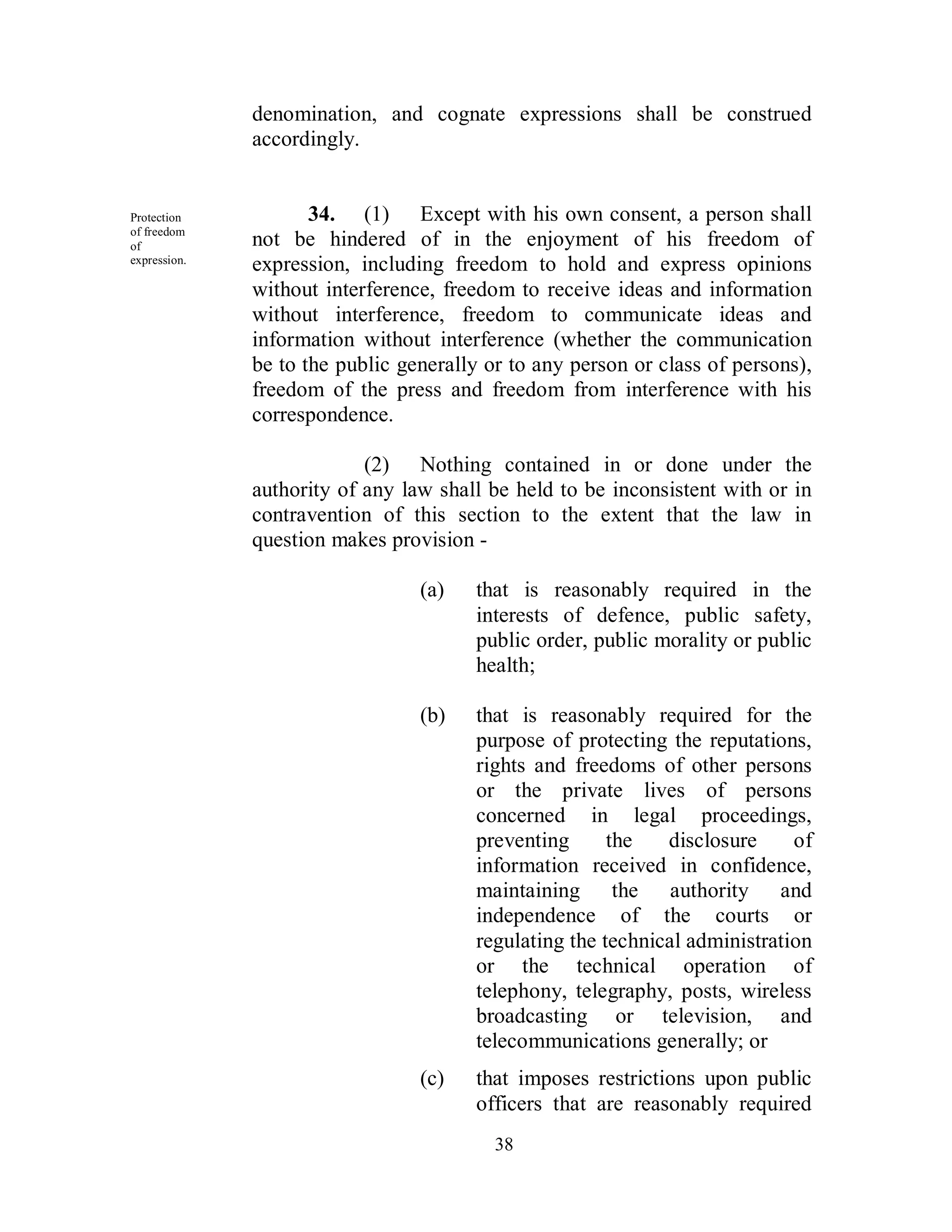 denomination, and cognate expressions shall be construed
              accordingly.


Protection           34. (1) Except with his own consent, a person shall
of freedom
of            not be hindered of in the enjoyment of his freedom of
expression.
              expression, including freedom to hold and express opinions
              without interference, freedom to receive ideas and information
              without interference, freedom to communicate ideas and
              information without interference (whether the communication
              be to the public generally or to any person or class of persons),
              freedom of the press and freedom from interference with his
              correspondence.

                           (2) Nothing contained in or done under the
              authority of any law shall be held to be inconsistent with or in
              contravention of this section to the extent that the law in
              question makes provision -

                                 (a)    that is reasonably required in the
                                        interests of defence, public safety,
                                        public order, public morality or public
                                        health;

                                 (b)    that is reasonably required for the
                                        purpose of protecting the reputations,
                                        rights and freedoms of other persons
                                        or the private lives of persons
                                        concerned in legal proceedings,
                                        preventing      the   disclosure     of
                                        information received in confidence,
                                        maintaining the authority and
                                        independence of the courts or
                                        regulating the technical administration
                                        or the technical operation of
                                        telephony, telegraphy, posts, wireless
                                        broadcasting or television, and
                                        telecommunications generally; or
                                 (c)    that imposes restrictions upon public
                                        officers that are reasonably required
                                          38
 
