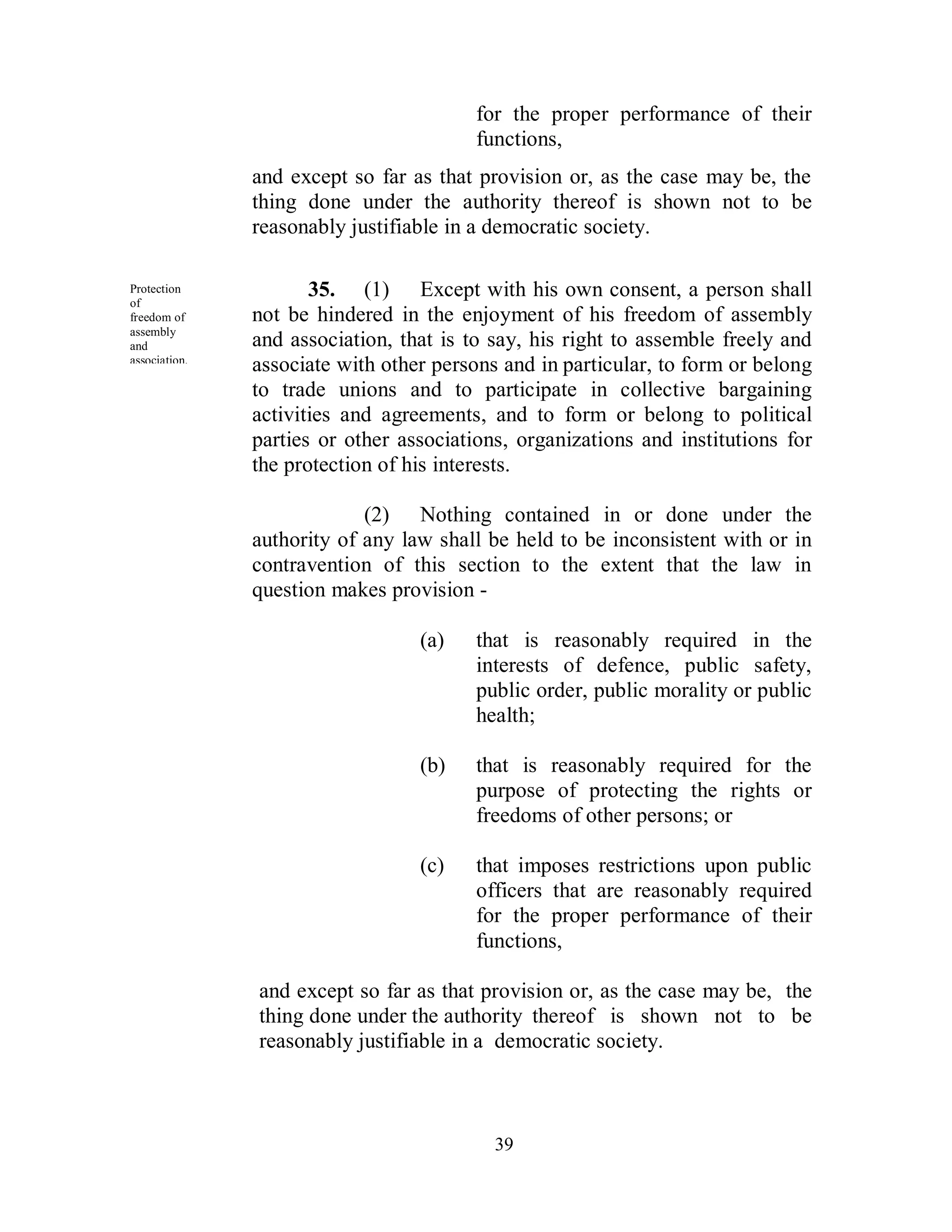 for the proper performance of their
                                         functions,
               and except so far as that provision or, as the case may be, the
               thing done under the authority thereof is shown not to be
               reasonably justifiable in a democratic society.

Protection
of
                      35. (1) Except with his own consent, a person shall
freedom of     not be hindered in the enjoyment of his freedom of assembly
assembly
and            and association, that is to say, his right to assemble freely and
association.
               associate with other persons and in particular, to form or belong
               to trade unions and to participate in collective bargaining
               activities and agreements, and to form or belong to political
               parties or other associations, organizations and institutions for
               the protection of his interests.

                            (2) Nothing contained in or done under the
               authority of any law shall be held to be inconsistent with or in
               contravention of this section to the extent that the law in
               question makes provision -

                                  (a)    that is reasonably required in the
                                         interests of defence, public safety,
                                         public order, public morality or public
                                         health;

                                  (b)    that is reasonably required for the
                                         purpose of protecting the rights or
                                         freedoms of other persons; or

                                  (c)    that imposes restrictions upon public
                                         officers that are reasonably required
                                         for the proper performance of their
                                         functions,

               and except so far as that provision or, as the case may be, the
               thing done under the authority thereof is shown not to be
               reasonably justifiable in a democratic society.



                                           39
 
