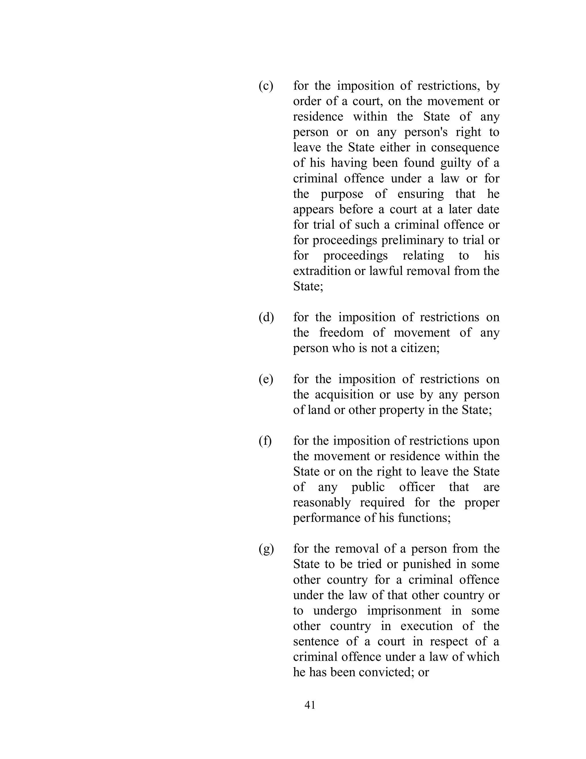 (c)   for the imposition of restrictions, by
      order of a court, on the movement or
      residence within the State of any
      person or on any person's right to
      leave the State either in consequence
      of his having been found guilty of a
      criminal offence under a law or for
      the purpose of ensuring that he
      appears before a court at a later date
      for trial of such a criminal offence or
      for proceedings preliminary to trial or
      for proceedings relating to his
      extradition or lawful removal from the
      State;

(d)   for the imposition of restrictions on
      the freedom of movement of any
      person who is not a citizen;

(e)   for the imposition of restrictions on
      the acquisition or use by any person
      of land or other property in the State;

(f)   for the imposition of restrictions upon
      the movement or residence within the
      State or on the right to leave the State
      of any public officer that are
      reasonably required for the proper
      performance of his functions;

(g)   for the removal of a person from the
      State to be tried or punished in some
      other country for a criminal offence
      under the law of that other country or
      to undergo imprisonment in some
      other country in execution of the
      sentence of a court in respect of a
      criminal offence under a law of which
      he has been convicted; or

        41
 