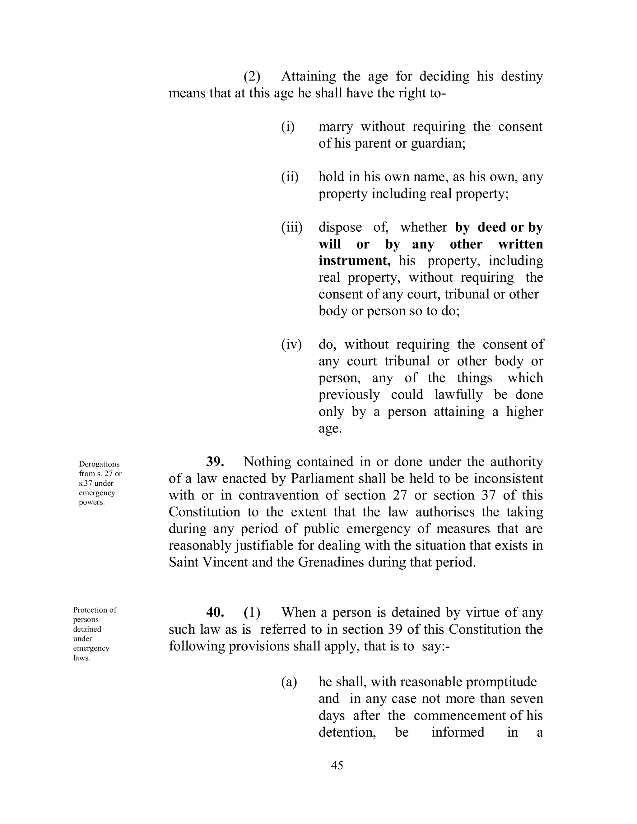 (2) Attaining the age for deciding his destiny
                 means that at this age he shall have the right to-

                                     (i)     marry without requiring the consent
                                             of his parent or guardian;

                                     (ii)    hold in his own name, as his own, any
                                             property including real property;

                                     (iii)   dispose of, whether by deed or by
                                             will or by any other written
                                             instrument, his property, including
                                             real property, without requiring the
                                             consent of any court, tribunal or other
                                             body or person so to do;

                                     (iv)    do, without requiring the consent of
                                             any court tribunal or other body or
                                             person, any of the things which
                                             previously could lawfully be done
                                             only by a person attaining a higher
                                             age.

 Derogations            39. Nothing contained in or done under the authority
 from s. 27 or
 s.37 under      of a law enacted by Parliament shall be held to be inconsistent
 emergency
 powers.
                 with or in contravention of section 27 or section 37 of this
                 Constitution to the extent that the law authorises the taking
                 during any period of public emergency of measures that are
                 reasonably justifiable for dealing with the situation that exists in
                 Saint Vincent and the Grenadines during that period.


Protection of
persons
                       40. (1) When a person is detained by virtue of any
detained         such law as is referred to in section 39 of this Constitution the
under
emergency        following provisions shall apply, that is to say:-
laws.


                                     (a)     he shall, with reasonable promptitude
                                             and in any case not more than seven
                                             days after the commencement of his
                                             detention, be       informed    in a

                                               45
 