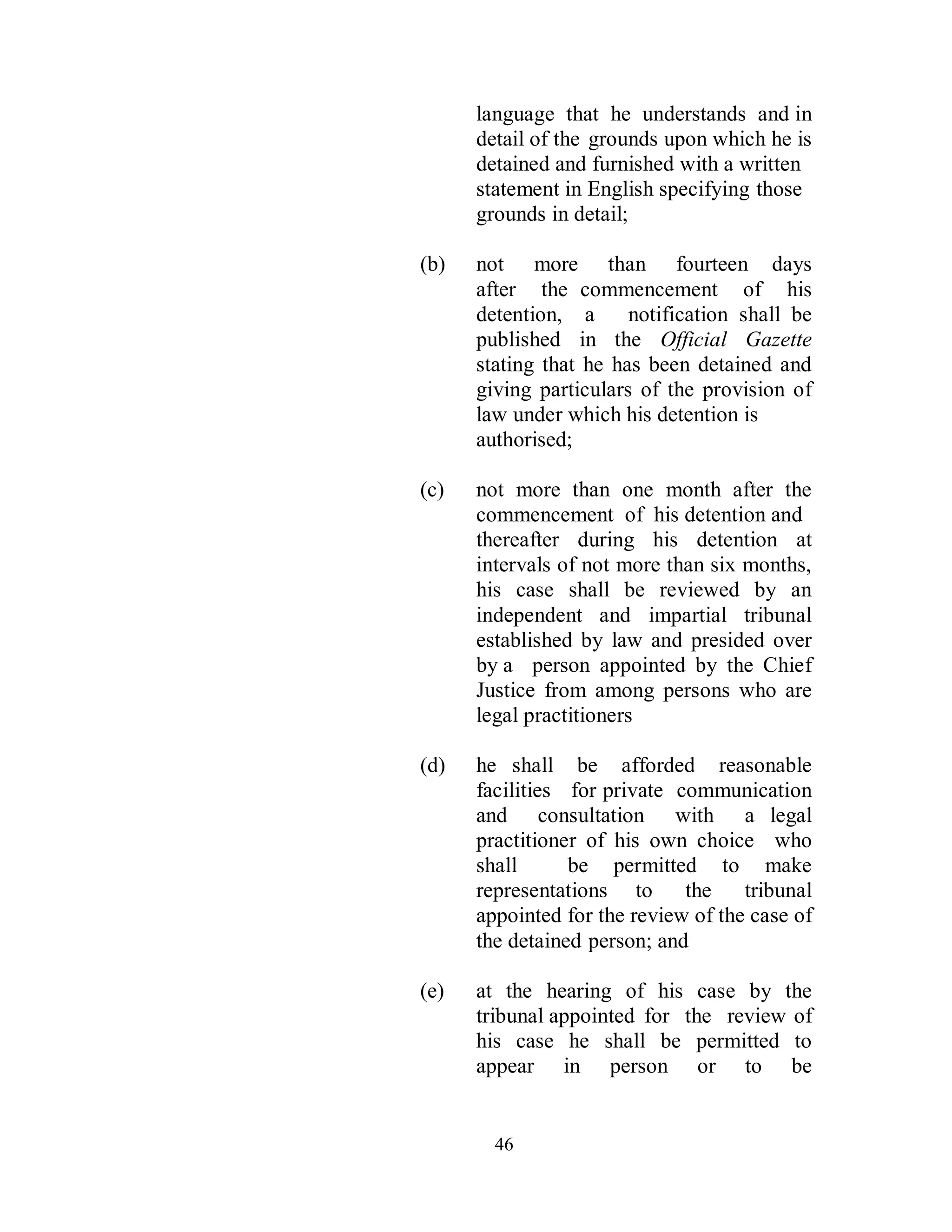 language that he understands and in
      detail of the grounds upon which he is
      detained and furnished with a written
      statement in English specifying those
      grounds in detail;

(b)   not more than fourteen days
      after the commencement of his
      detention, a      notification shall be
      published in the Official Gazette
      stating that he has been detained and
      giving particulars of the provision of
      law under which his detention is
      authorised;

(c)   not more than one month after the
      commencement of his detention and
      thereafter during his detention at
      intervals of not more than six months,
      his case shall be reviewed by an
      independent and impartial tribunal
      established by law and presided over
      by a person appointed by the Chief
      Justice from among persons who are
      legal practitioners

(d)   he shall be afforded reasonable
      facilities for private communication
      and consultation with a legal
      practitioner of his own choice who
      shall      be permitted to make
      representations to      the    tribunal
      appointed for the review of the case of
      the detained person; and

(e)   at the hearing of his case by the
      tribunal appointed for the review of
      his case he shall be permitted to
      appear in person or to be


        46
 