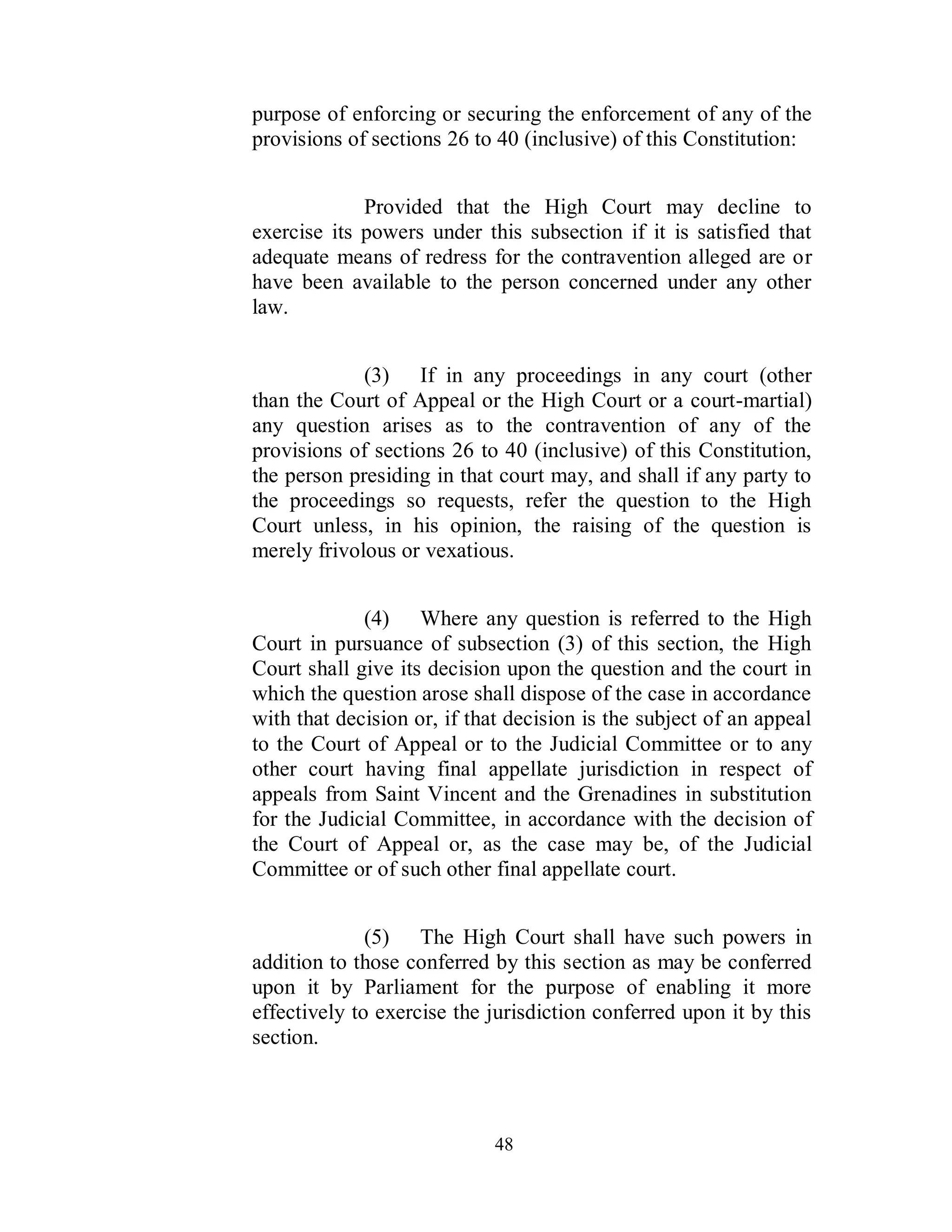 purpose of enforcing or securing the enforcement of any of the
provisions of sections 26 to 40 (inclusive) of this Constitution:


             Provided that the High Court may decline to
exercise its powers under this subsection if it is satisfied that
adequate means of redress for the contravention alleged are or
have been available to the person concerned under any other
law.


             (3) If in any proceedings in any court (other
than the Court of Appeal or the High Court or a court-martial)
any question arises as to the contravention of any of the
provisions of sections 26 to 40 (inclusive) of this Constitution,
the person presiding in that court may, and shall if any party to
the proceedings so requests, refer the question to the High
Court unless, in his opinion, the raising of the question is
merely frivolous or vexatious.


             (4) Where any question is referred to the High
Court in pursuance of subsection (3) of this section, the High
Court shall give its decision upon the question and the court in
which the question arose shall dispose of the case in accordance
with that decision or, if that decision is the subject of an appeal
to the Court of Appeal or to the Judicial Committee or to any
other court having final appellate jurisdiction in respect of
appeals from Saint Vincent and the Grenadines in substitution
for the Judicial Committee, in accordance with the decision of
the Court of Appeal or, as the case may be, of the Judicial
Committee or of such other final appellate court.


              (5) The High Court shall have such powers in
addition to those conferred by this section as may be conferred
upon it by Parliament for the purpose of enabling it more
effectively to exercise the jurisdiction conferred upon it by this
section.



                             48
 