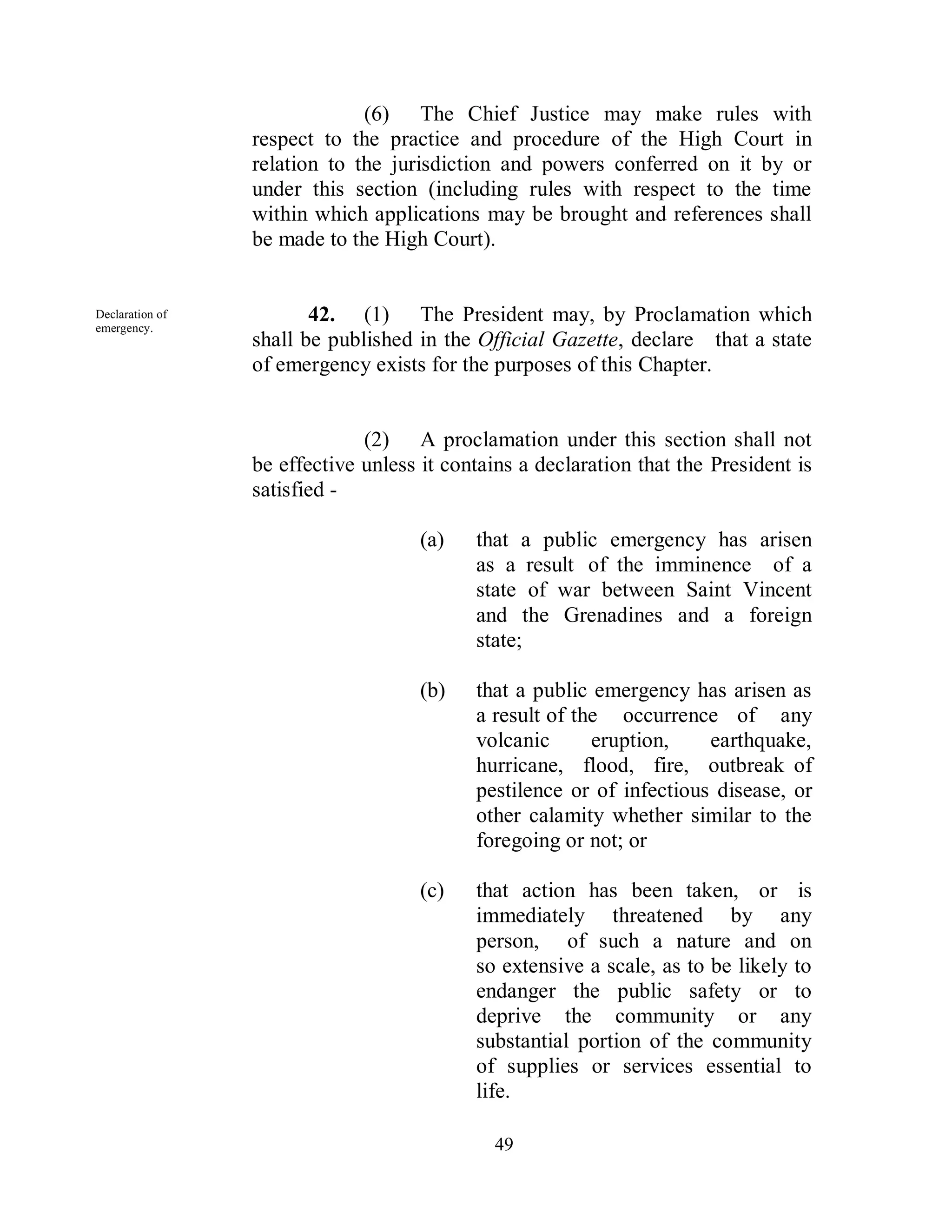 (6) The Chief Justice may make rules with
                 respect to the practice and procedure of the High Court in
                 relation to the jurisdiction and powers conferred on it by or
                 under this section (including rules with respect to the time
                 within which applications may be brought and references shall
                 be made to the High Court).


Declaration of
emergency.
                        42. (1) The President may, by Proclamation which
                 shall be published in the Official Gazette, declare that a state
                 of emergency exists for the purposes of this Chapter.


                              (2) A proclamation under this section shall not
                 be effective unless it contains a declaration that the President is
                 satisfied -

                                     (a)   that a public emergency has arisen
                                           as a result of the imminence of a
                                           state of war between Saint Vincent
                                           and the Grenadines and a foreign
                                           state;

                                     (b)   that a public emergency has arisen as
                                           a result of the occurrence of any
                                           volcanic      eruption,    earthquake,
                                           hurricane, flood, fire, outbreak of
                                           pestilence or of infectious disease, or
                                           other calamity whether similar to the
                                           foregoing or not; or

                                     (c)   that action has been taken, or is
                                           immediately threatened by any
                                           person, of such a nature and on
                                           so extensive a scale, as to be likely to
                                           endanger the public safety or to
                                           deprive the community or any
                                           substantial portion of the community
                                           of supplies or services essential to
                                           life.

                                              49
 