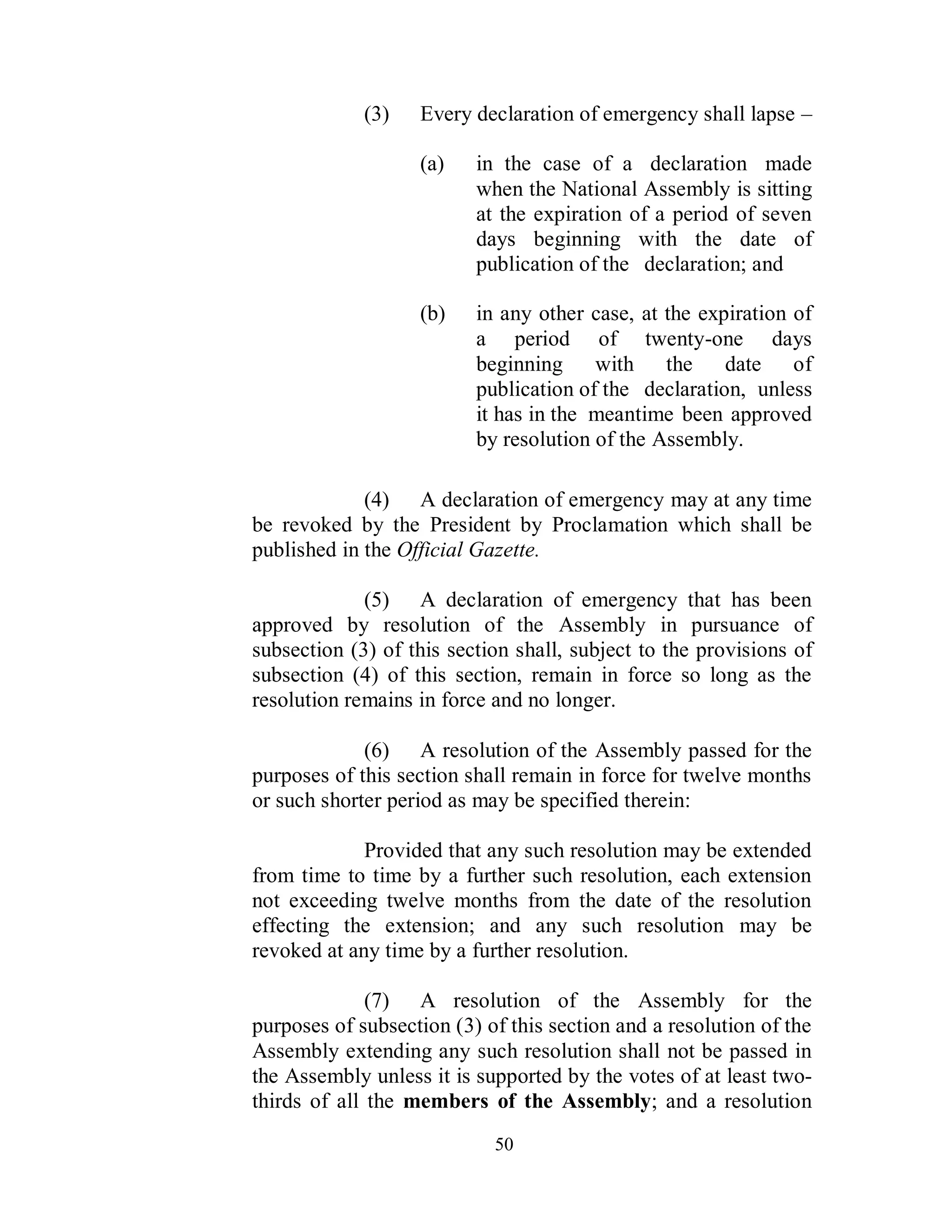 (3)   Every declaration of emergency shall lapse –

                   (a)    in the case of a declaration made
                          when the National Assembly is sitting
                          at the expiration of a period of seven
                          days beginning with the date of
                          publication of the declaration; and

                   (b)    in any other case, at the expiration of
                          a period of twenty-one days
                          beginning with the           date of
                          publication of the declaration, unless
                          it has in the meantime been approved
                          by resolution of the Assembly.

             (4) A declaration of emergency may at any time
be revoked by the President by Proclamation which shall be
published in the Official Gazette.

             (5) A declaration of emergency that has been
approved by resolution of the Assembly in pursuance of
subsection (3) of this section shall, subject to the provisions of
subsection (4) of this section, remain in force so long as the
resolution remains in force and no longer.

             (6) A resolution of the Assembly passed for the
purposes of this section shall remain in force for twelve months
or such shorter period as may be specified therein:

             Provided that any such resolution may be extended
from time to time by a further such resolution, each extension
not exceeding twelve months from the date of the resolution
effecting the extension; and any such resolution may be
revoked at any time by a further resolution.

              (7) A resolution of the Assembly for the
purposes of subsection (3) of this section and a resolution of the
Assembly extending any such resolution shall not be passed in
the Assembly unless it is supported by the votes of at least two-
thirds of all the members of the Assembly; and a resolution
                            50
 
