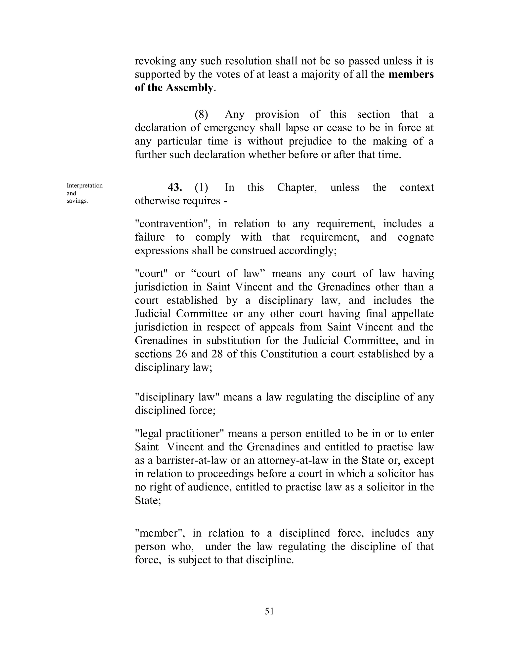 revoking any such resolution shall not be so passed unless it is
                 supported by the votes of at least a majority of all the members
                 of the Assembly.

                              (8) Any provision of this section that a
                 declaration of emergency shall lapse or cease to be in force at
                 any particular time is without prejudice to the making of a
                 further such declaration whether before or after that time.

Interpretation
and
                       43. (1) In         this        Chapter,   unless   the   context
savings.         otherwise requires -
                 "contravention", in relation to any requirement, includes a
                 failure to comply with that requirement, and cognate
                 expressions shall be construed accordingly;
                 "court" or “court of law” means any court of law having
                 jurisdiction in Saint Vincent and the Grenadines other than a
                 court established by a disciplinary law, and includes the
                 Judicial Committee or any other court having final appellate
                 jurisdiction in respect of appeals from Saint Vincent and the
                 Grenadines in substitution for the Judicial Committee, and in
                 sections 26 and 28 of this Constitution a court established by a
                 disciplinary law;

                 "disciplinary law" means a law regulating the discipline of any
                 disciplined force;

                 "legal practitioner" means a person entitled to be in or to enter
                 Saint Vincent and the Grenadines and entitled to practise law
                 as a barrister-at-law or an attorney-at-law in the State or, except
                 in relation to proceedings before a court in which a solicitor has
                 no right of audience, entitled to practise law as a solicitor in the
                 State;

                 "member", in relation to a disciplined force, includes any
                 person who, under the law regulating the discipline of that
                 force, is subject to that discipline.



                                                 51
 